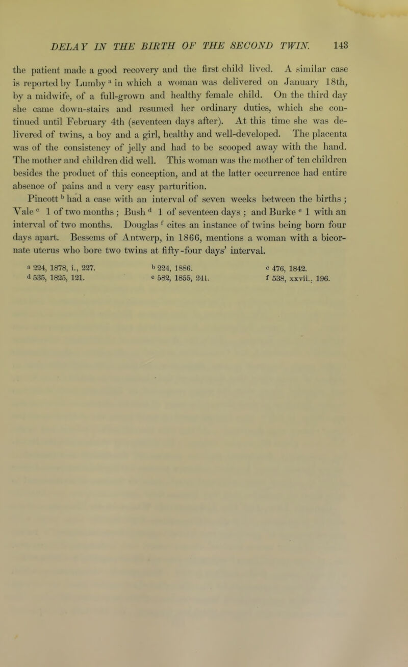 the patient made a good recovery and the first child lived. A similar case is reported by Lumbyin which a Avoman was delivered on January 18th, by a midwife, of a full-grown and healthy female child. On the third day she came down-stairs and resumed her ordinary duties, which she con- tinued until February 4th (seventeen days after). At this time she was de- livered of twins, a boy and a girl, healthy and well-developed. The placenta was of the consistency of jelly and had to be scooped away with the hand. The mother and children did well. This woman was the mother of ten children besides the product of this conception, and at the latter occurrence had entire absence of pains and a very easy parturition. Pincott ^ had a case with an interval of seven weeks between the births ; Vale 1 of two months ; Bush ^ 1 of seventeen days ; and Burke ® 1 with an interval of two months. Douglas ^ cites an instance of twins being born four days apart. Bessems of Antwerp, in 1866, mentions a woman with a bicor- nate uterus who bore two twins at fifty-four days' interval. ^ 224, 1878, i., 227. b 224, 1886. c 476, 1842. d535, 1825, 121. e 582, 1855, 241. f 538, xxvii.. 196.