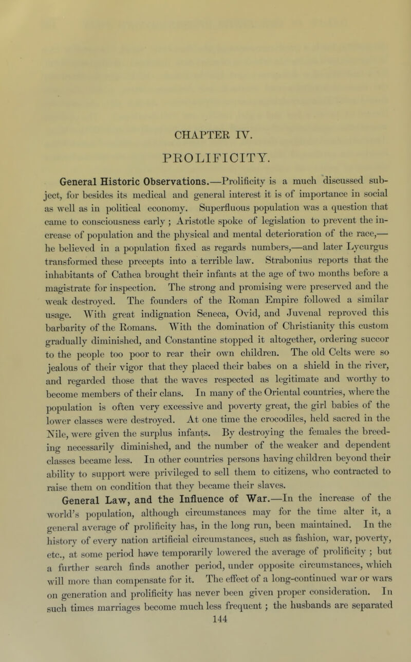 CHAPTER IV. PROLIFICITY. General Historic Observations.—Prolificity is a much discussed sub- ject, for besides its medical and general interest it is of importance in social as well as in political economy. Superfluous population was a question that came to consciousness early ; Aristotle spoke of legislation to prevent the in- crease of population and the physical and mental deterioration of the race,— he believed in a population fixed as regards numbers,—and later Lycurgus transformed these precepts into a terrible law. Strabonius reports that the inhabitants of Cathea brought their infants at the age of two months before a magistrate for inspection. The strong and promising were preserved and the weak destroyed. The founders of the Roman Empire followed a similar usage. With great indignation Seneca, Ovid, and Juvenal reproved this barbarity of the Romans. With the domination of Christianity this custom gradually diminished, and Constantine stopped it altogether, ordering succor to the people too poor to rear their own children. The old Celts were so jealous of their vigor that they placed their babes on a shield in the river, and regarded those that the waves respected as legitimate and worthy to become members of their clans. In many of the Oriental countries, where the population is often very excessive and poverty great, the girl babies of the lower classes were destroyed. At one time the crocodiles, held sacred in the Nile, were given the surplus infants. By destroying the females the breed- ing necessarily diminished, and the number of the weaker and dependent classes became less. In other countries persons having children beyond their ability to support were privileged to sell them to citizens, who contracted to raise them on condition that they became their slaves. General Law, and the Influence of War.—In the increase of the world's population, altliougli circumstances may for the time alter it, a general average of prolificity has, in the long run, been maintained. In the history of every nation artificial circumstances, such as fashion, war, poverty, etc., at some period have temporarily lowered the average of prolificity ; but a further search finds another period, under opposite circumstances, which will more than compensate for it. The effect of a long-continued war or wars on generation and prolificity has never been given proper consideration. In such times marriages become much less frequent; the husbands are separated