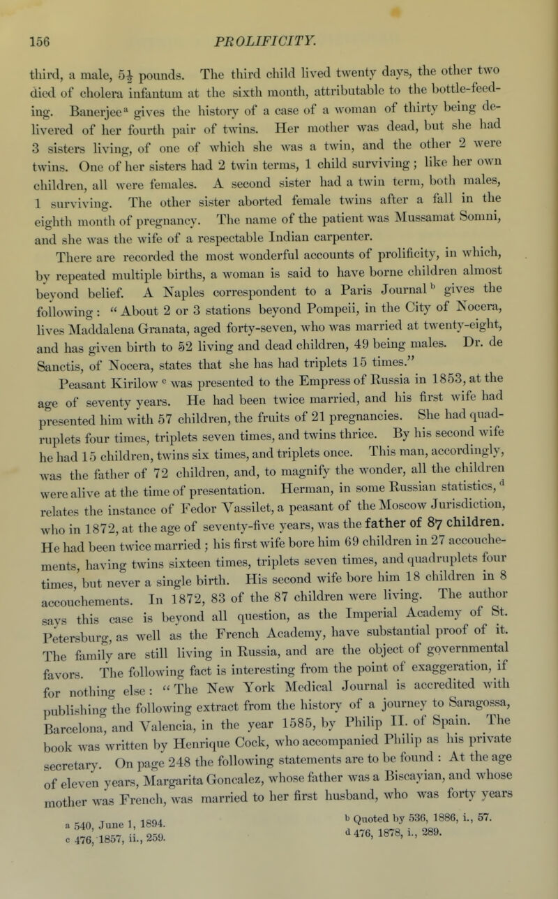 third, a male, 5| pounds. The third child lived twenty days, the other two died of cholera infantum at the sixth month, attributable to the bottle-feed- ing. Banerjee^ gives the history of a case of a woman of thirty being de- livered of her fourth pair of twins. Her mother was dead, but she had 3 sisters living, of one of whicli she was a twin, and the other 2 were twins. One of her sisters had 2 twin terms, 1 child surviving; like her own children, all were females. A second sister had a twin term, both males, 1 surviving. The other sister aborted female twins after a fall in the eighth month of pregnancy. The name of the patient was Mussamat Somni, and she was the wife of a respectable Indian carpenter. There are recorded the most wonderful accounts of prolificity, in which, by repeated multiple births, a woman is said to have borne children almost beyond belief A Naples correspondent to a Paris JournaP gives the following :  About 2 or 3 stations beyond Pompeii, in the City of Nocera, lives Maddalena Granata, aged forty-seven, who was married at twenty-eight, and has given birth to 52 living and dead children, 49 being males. Dr. de Sanctis, of Nocera, states that she has had triplets 15 times. Peasant Kirilow was presented to the Empress of Russia in 1853, at the age of seventy years. He had been twice married, and his first wife had presented him with 57 children, the fruits of 21 pregnancies. She had quad- ruplets four times, triplets seven times, and twins thrice. By his second wife he had 15 children, twins six times, and triplets once. This man, accordingly, was the father of 72 children, and, to magnify the wonder, all the children were alive at the time of presentation. Herman, in some Russian statistics, ^ relates the instance of Fedor Vassilet, a peasant of the Moscow Jurisdiction, who in 1872, at the age of seventy-five years, was the father of 87 children. He had been twice married ; his first wife bore him 69 children in 27 accouche- ments, having twins sixteen times, triplets seven times, and quadruplets four times,'but never a single birth. His second wife bore him 18 children in 8 accouchements. In 1872, 83 of the 87 children were living. The author says this case is beyond all question, as the Imperial Academy of St. Petersburg, as well as the French Academy, have substautial proof of it. The family are still living in Russia, and are the object of governmental favors. The following fact is interesting from the point of exaggeration, if for nothing else :  The New York Medical Journal is accredited with publishing'the following extract from the history of a journey to Saragossa, Barcelona, and Valencia, in the year 1585, by Philip II. of Spain. The book was written by Henrique Cock, who accompanied Philip as his private secretary. On page 248 the following statements are to be found : At the age of eleven years, Margarita Goncalez, whose father was a Biscayian, and whose mother was French, was married to her first husband, who was forty years a 540 June 1, 1894. ^ Q«*«d ^^6, 1886, i., 57. c 476; i857,ii.,259. d 476, 1878, i., 289.