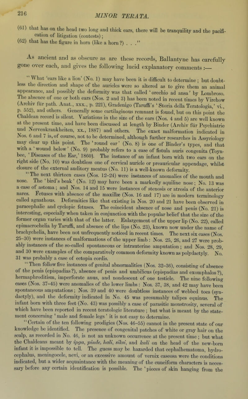 (61) that has on the head two long and thick ears, there will be tranquility and the pacifi- cation of litigation (contests); (62) that has the figure in horn (Uke a horn ?) . . . As ancient and as obscure as are these records, Ballantyne has carefully gone over each, and gives the following lucid explanatory comments :  What 'ears like a lion' (No. 1) may have been it is difficult to determine ; but doubt- less the direction and shape of tlie auricles were so altered as to give them an animal appearance, and possibly the deformity was that called 'orechio ad ansa' by Lombroso. The absence of one or both ears (Nos. 2 and 3) has been noted in recent times by Virchow (Archiv fiir path. Anat., xxx., p. 221), Gradenigo (Taruffi's ' Storia della Teratologia,' vi., p. 552), and others. Generally some cartilaginous remnant is found, but on this point the Chaldean record is silent. Variations in the size of the ears (Nos. 4 and 5) are well known at the present time, and have been discussed at length by Binder (Archiv fur Psychiatric und Nervenkrankheiten, xx., 1887) and others. The exact malformation indicated in Nos. 6 and 7 is, of course, not to be determined, although further researches in Assyriologj' may clear up this point. The 'round ear' (No. 8) is one of Binder's types, and that with a ' wound below' (No. 9) probably refers to a case of fistula auris congenita (Toyn- bee, 'Diseases of the Ear,' 1860). The instance of an infant born with two ears on the right side (No. 10) was doubtless one of cervical auricle or preauricular appendage, whilst closure of the external auditory meatus (No. 11) is a well-known deformity. The next thirteen cases (Nos. 12-24) were instances of anomalies of the mouth and nose. The 'bird's beak ' (No. 12) may have been a markedly aquiline nose ; No. 13 was a case of astoma ; and Nos. 14 and 15 were instances of stenosis or atresia of the anterior nares. Fetuses with absence of the maxillae (Nos. 16 and 17) are in modern terminology called agnathous. Deformities like that existing in Nos. 20 and 21 have been observed in paracephalic and cyclopic fetuses. The coincident absence of nose and penis (No. 21) is interesting, especially when taken in conjunction with the popular belief that the size of the former organ varies with that of the latter. Enlargement of the upper lip (No. 22), called epimacrochelia by Taruffi, and absence of the lips (No. 23), known now under the name of brachychelia, have been not unfrequently noticed in recent times. The next six cases (Nos. 25-30) were instances of malformations of the upper hmb : Nos. 25, 26, and 27 were prob- ably instances of the so-called spontaneous or intrauterine amputation ; and Nos. 28, 29, and 30 were examples of the comparatively common deformity known as Polydactyly. No.' 31 was probably a case of ectopia cordis. Then follow five in.stances of genital abnormalities (Nos. 32-36), consisting of absence of the penis (epispadias?), absence of penis and umbilicus (epispadias and exomphalos?), hermaphroditism, imperforate anus, and nondescent of one testicle. The nine following cases (Nos. 37-45) were anomalies of the lower limbs : Nos. 37, 38, and 42 may have been spontaneous amputations; Nos. 39 and 40 were doubtless instances of webbed toes (syn- dactyly), and the deformity indicated in No. 45 was presumably talipes equinus. The infant born with three feet (No. 43) was possibly a case of parasitic monstrosity, several of which have been reported in recent teratologic literature ; but what is meant by the state- ment concerning ' male and female legs ' it is not easy to determine. Certain of the ten following prodigies (Nos. 46-55) cannot in the present state of our knowledge be identified. The presence of congenital patches of white or gray hair on the scalp, as recorded in No. 46, is not an unknown occurrence at the present time ; but what the Chaldeans meant by ipga, prnde, halt, siksi\ and kali on the head of the new-born infant it is impossible to tell. The guess may be hazarded that cephalhematoma, hydro- cephalus, meningocele, nevi, or an excessive amount of vernix caseosa were the conditions indicated, but a wider acquaintance with the meaning of the cuneiform characters is neces- sary before any certain identification is possible. The ' pieces of skin hanging from the