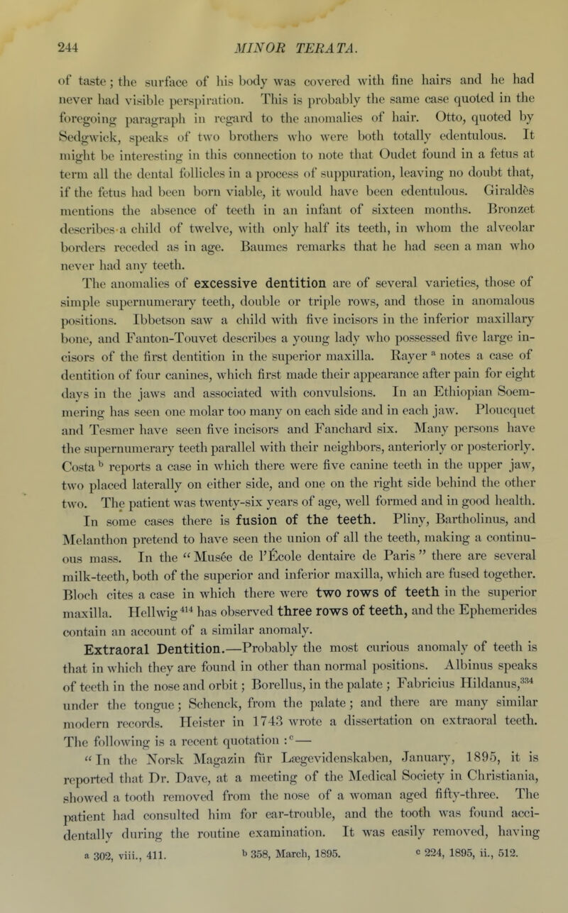 of taste; the surface of his body was covered with fine hairs and he had never had visible perspiration. This is probably the same case quoted in the foregoing paragraph in regard to the anomalies of hair. Otto, quoted by Sedgwick, speaks of two brothers who were both totally edentulous. It niip-ht be interestinjz; in this connection to note that Oudet found in a fetus at term all the dental follicles in a process of suppuration, leaving no doubt that, if the fetus had been born viable, it would have been edentulous. Girald^s mentions the absence of teeth in an infant of sixteen months. Bronzet describes a child of twelve, with only half its teeth, in whom the alveolar borders receded as in age. Baumes remarks that he had seen a man who never had any teeth. The anomalies of excessive dentition are of several varieties, those of simple supernumerary teeth, double or triple rows, and those in anomalous positions. Ibbetson saw a child with five incisors in the inferior maxillary bone, and Fanton-Touvet describes a young lady who possessed five large in- cisors of the first dentition in the superior maxilla. Rayer ^ notes a case of dentition of four canines, which first made their appearance after pain for eight days in the jaws and associated with convulsions. In an Ethiopian Soem- mering has seen one molar too many on each side and in each jaw. Ploucquet and Tesmer have seen five incisors and Fanchard six. Many persons have the supernumerary teeth parallel with their neighbors, anteriorly or posteriorly. Costa ^ reports a case in which there were five canine teeth in the upper jaw, two placed laterally on either side, and one on the right side behind the other two. The patient was twenty-six years of age, well formed and in good health. In some cases there is fusion of the teeth. Pliny, Bartholinus, and Melanthon pretend to have seen the union of all the teeth, making a continu- ous mass. In the  Mus^e de I'ficole dentaire de Paris  there are several milk-teeth, both of the superior and inferior maxilla, which are fused together. Bloch cites a case in which there were two rows of teeth in the superior maxilla. Hellwig ^^'^ has observed three rows of teeth, and the Ephemerides contain an account of a similar anomaly. Extraoral Dentition.—Probably the most curious anomaly of teeth is that in which thev are found in other than normal positions. Albinus speaks of teeth in the nose and orbit; Borellus, in the palate ; Fabricius Hildanus,=^^* under the tongue; Schenck, from the palate ; and there are many similar modern records. Hcister in 1743 wrote a dissertation on extraoral teeth. The following is a recent quotation — In the Norsk Magazin fiir Lsegevidenskabcn, January, 1<S95, it is reported that Dr. Dave, at a meeting of the Medical Society in Christiania, showed a tooth removed from the nose of a woman aged fifty-three. The patient had consulted him for ear-trouble, and the tooth was found acci- dentally during the routine examination. It was easily removed, having a 302, viii., 411. ^ 358, March, 1895. c 224, 1895, ii., 512.