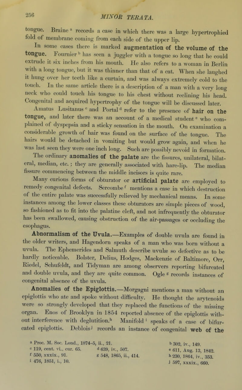 tongue. Braine  records a case in which there was a large hypertrophied fold of membrane coming from each side of the upper lip. In some cases there is marked augmentation of the volume of the tongue. Fournier^' has seen a juggler with a tongue so long that he could extrude it six inches from his mouth. He also refers to a woman in Berlin with a long tongue, but it was thinner than that of a cat. When she laughed it hung over lier teeth like a curtain, and was always extremely cold to the touch. In the same article there is a description of a man with a very long neck who could touch his tongue to his chest without reclining his head. Congenital and acquired hypertrophy of the tongue will be discussed later. Amatus Lusitanus « and Portal refer to the presence of hair on the tongue, and later there was an account of a medical student« who com- plained of dyspepsia and a sticky sensation in the mouth. On examination a considerable growth of hair was found on the surface of the tongue. The hairs would be detached in vomiting but would grow again, and when he was last seen they were one inch long. Such are possibly nevoid in formation. The ordinary anomalies of the palate are the fissures, unilateral, bilat- eral, median, etc. : they are generally associated with hare-lip. The median fissure commencing between the middle incisors is quite rare. Many curious forms of obturator or artificial palate are employed to remedy congenital defects. Sercombe ^ mentions a case in which destruction of the entire palate was successfully relieved by mechanical means. In some instances among the lower classes these obturators are simple pieces of wood, so fashioned as to fit into the palatine cleft, and not infrequently the obturator has been swallowed, causing obstruction of the air-passages or occluding the esophagus. Abnormalism of the Uvula.—Examples of double uvula are found in the older writers, and Hagendorn speaks of a man who was born without a uvula. The Ephemerides and Salmuth describe uvuIeb so defective as to be hardly noticeable. Bolster, Delius, Hodges, Mackenzie of Baltimore, Orr, Riedel, Schufeldt, and Tidy man are among observers reporting bifurcated and double uvula, and they are quite common. Ogle s records instances of congenital absence of the uvula. Anomalies of the Epiglottis.—Morgagni mentions a man without an epiglottis who ate and spoke without difficulty. He thought the arytenoids were so strongly developed that they replaced the functions of the missing organ. Enos of Brooklyn in 1854 reported absence of the epiglottis with- out interference with deglutition.^ Manifold ' speaks of a case of bifur- cated epiglottis. Debloisj records an instance of congenital web of the a Proc. M. Soc. Lond., 1874-5, ii., 21. b 302, iv., 149. c 119, cent, vi., cur. 65. <i 639, iv., 507. e 611, Aug. 13, 1842. f 550, xxxix., 91. g 548, 1865, ii., 414. h 230,' 1864, iv.', 353. i 476, 1851, i., 10. j 597^ xxxix., 660.