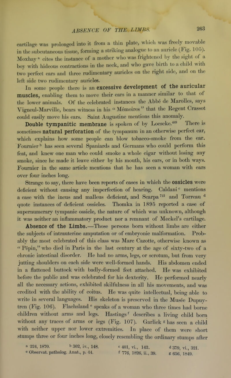 cartilage was prolonged into it from a thin plate, which was freely ^movable in the subcutaneous tissue, forming a striking analogue to an auricle (Fig. 105). Moxhay ^ cites the instance of a mother who was frightened by the sight of a boy with hideous contractions in the neck, and who gave birth to a child with two perfect ears and three rudimentary auricles on the right side, and on the left side two rudimentary auricles. In some people there is an excessive development of the auricular muscles, enabling them to move their ears in a manner similar to that of the lower animals. Of the celebrated instances the Abb6 de Marolles, says Vigneul-Marville, bears witness in his  Memoires  that the Regent Crassot could easily move his ears. Saint Augustine mentions this anomaly. Double tympanitic membrane is spoken of by Loeseke.^**^ There is sometimes natural perforation of the tympanum in an otherwise perfect ear, which explains how some people can blow tobacco-smoke from the ear. Fournier ^ has seen several Spaniards and Germans who could perform this feat, and knew one man who could smoke a whole cigar without losing any smoke, since he made it leave either by his mouth, his ears, or in both ways. Fournier in the same article mentions that he has seen a woman with ears over four inches long. Strange to say, there have been reports of cases in which the ossicles were deficient without causing any imperfection of hearing. Caldani mentions a case with the incus and malleus deficient, and Scarpa and Torreau ^ quote instances of deficient ossicles. Thomka in 1895 reported a case of supernumerary tympanic ossicle, the nature of which was unknown, although it was neither an inflammatory product nor a remnant of Meckel's cartilage. Absence of the Limbs.—Those persons born without limbs are either the subjects of intrauterine amputation or of embryonic malformation. Prob- ably the most celebrated of this class was Marc Cazotte, otherwise known as  Pepin, who died in Paris in the last century at the age of sixty-two of a chronic intestinal disorder. He had no arms, legs, or scrotum, but from very jutting shoulders on each side were well-formed hands. His abdomen ended in a flattened buttock with badly-formed feet attached. He was exhibited before the public and was celebrated for his dexterity. He performed nearly all the necessary actions, exhibited skilfulness in all his movements, and was credited with the ability of coitus. He was quite intellectual, being able to write in several languages. His skeleton is preserved in the Mus6e Dupuy- tren (Fig. 106). Flachsland ^ speaks of a woman who three times had borne children without arms and legs. Hastings' describes a living child born without any traces of arms or legs (Fig. 107). Garlick s has seen a child with neither upper nor lower extremities. In place of them were short stumps three or four inches long, closely resembling the ordinary stumps after a 224, 1870. b 302, iv., 148. e Observat. patholog. Anat., p. 44. c 401, vi., 142. f 776, 1826, ii., 39. d379, vi., 321. g 656, 1849.