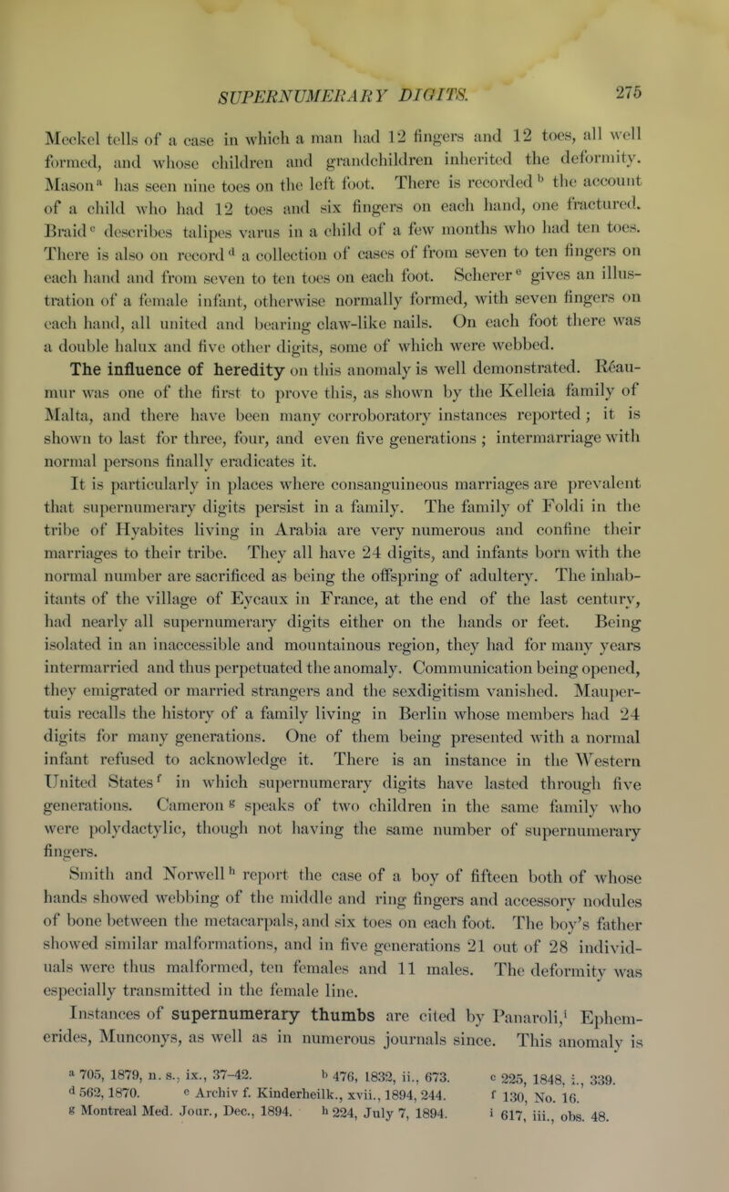 Meckel tells of a case in which a man had 12 fingers and 12 toes, all well formed, and whose children and grandchildren inherited the deformity. Mason has seen nine toes on the left foot. There is recorded the account of a child who had 12 toes and six fingers on each hand, one fractured. Braid describes talipes varus in a child of a few months who had ten toes. There is also on record a collection of cases of from seven to ten fingers on each hand and from seven to ten toes on each foot. Scherer*^ gives an illus- tration of a female infant, otherwise normally formed, with seven fingers on each hand, all united and bearing claw-like nails. On each foot there was a double halux and five other digits, some of which were webbed. The influence of heredity on this anomaly is well demonstrated. Reau- mur was one of the first to prove this, as shown by the Kelleia family of Malta, and there have been many corroboratory instances reported; it is shown to last for three, four, and even five generations ; intermarriage with normal persons finally eradicates it. It is particularly in places where consanguineous marriages are prevalent that supernumerary digits persist in a family. The family of Foldi in the tribe of Hyabites living in Arabia are very numerous and confine their marriages to their tribe. They all have 24 digits, and infants born with the normal number are sacrificed as being the offspring of adultery. The inhab- itants of the village of Eycaux in France, at the end of the last century, had nearly all supernumerary digits either on the hands or feet. Being isolated in an inaccessible and mountainous region, they had for many years intermarried and thus perpetuated the anomaly. Communication being opened, they emigrated or married strangers and the sexdigitism vanished. Maujier- tuis recalls the history of a family living in Berlin whose members had 24 digits for many generations. One of them being presented with a normal infant refused to acknowledge it. There is an instance in the Western United Statesin which supernumerary digits have lasted through five generations. Cameron s speaks of two children in the same fiimily who were polydactylic, though not having the same number of supernumerary fingers. Smith and Norwcll ^ report the case of a boy of fifteen both of whose hands showed webbing of the middle and ring fingers and accessory nodules of bone between the metacarpals, and six toes on each foot. The boy's father showed similar malformations, and in five generations 21 out of 28 individ- uals were thus malformed, ten females and 11 males. The deformity was especially transmitted in the female lino. Instances of supernumerary thumbs are cited by Panaroli,* Ephem- erides, Munconys, as well as in numerous journals since. This anomaly is a 705, 1879, n. s., ix., 37-42. b 476, 1832, ii., 673. c 225, 1848, i., 339. d 562,1870. c Archiv f. Kinderheilk., xvii., 1894, 244. f 130, No. 16.' g Montreal Med. Jour., Dec, 1894. h 224, July 7, 1894. i 617,' iii., obs. 48.