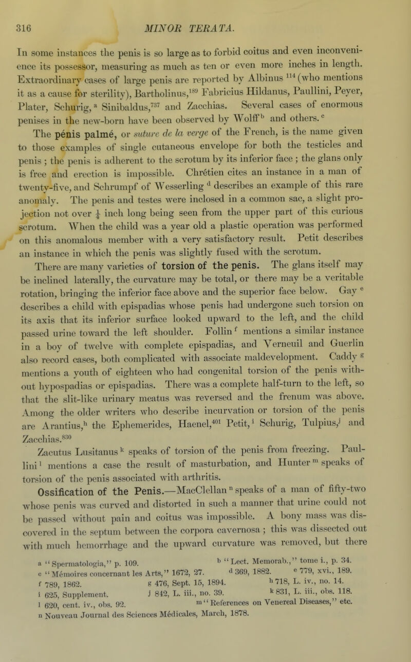 Ill some instances the penis is so large as to forbid coitus and even inconveni- ence its possessor, measuring as much as ten or even more inches in length. Extraordinary cases of large penis are reported by Albinus (who mentions it as a cause for sterility), Bartholinus,i89 Fabricius Hildanus, Paullini, Peyer, Plater, Schurig, ^ Sinibaldus,^ and Zacchias. Several cases of enormous penises in the new-born have been observed by Wolff ^' and others. The penis palme, or mture de la verge of the French, is the name given to those examples of single cutaneous envelope for both the testicles and penis ; the penis is adherent to the scrotum by its inferior face ; the glans only is free and erection is impossible. Chretien cites an instance in a man of twenty-five, and Schrumpf of Wesserling describes an example of this rare anomaly. The penis and testes were inclosed in a common sac, a slight pro- jection not over ^ inch long being seen from the upper part of this curious scrotum. When the child was a year old a plastic operation was performed on this anomalous member with, a very satisfactory result. Petit describes an instance in which the penis was slightly fused with the scrotum. There are many varieties of torsion of the penis. The glans itself may be inclined laterally, the curvature may be total, or there may be a veritable rotation, bringing the inferior face above and the superior face below. Gay « describes a child Avith epispadias whose penis had undergone such torsion on its axis that its inferior surface looked upward to the left, and the child passed urine toward the left shoulder. Follin ^ mentions a similar instance in a boy of twelve with complete epispadias, and Verneuil and Guerlin also record cases, both complicated with associate maldevelopment. Caddy e mentions a youth of eighteen who had congenital torsion of the penis with- out hypospadias or epispadias. There was a complete half-turn to the left, so that the slit-like urinary meatus was reversed and the frenum was above. Among the older writers who describe incurvation or torsion of the penis are Arantius,^ the Ephemerides, Haenel,4oi Petit, ^ Schurig, Tulpius,J and Zacchias.^^*^ Zacutus Lusitanus ^ speaks of torsion of the penis from freezing. Paul- lini ^ mentions a case the result of masturbation, and Hunter speaks of torsion of the penis associated with arthritis. Ossification of the Penis.—MacClellan  speaks of a man of fif^y-two whose penis was curved and distorted in such a manner that urine could not be passed without pain and coitus was impossible. A bony mass was dis- covered in the septum between the corpora cavernosa; this was dissected out with much hemorrhage and the upward curvature was removed, but there a  Spermatologia, p. 109. ^  Lect. Memorab., tome i., p. 34. c  Menioires coucernaut les Arts,'» 1672, 27. d 369, 1882. ^ 779, xvi., 189. f 789, 1862. g 476, Sept. 15, 1894. h 718, L. iv., no. 14. i 625,' Supplement. J 842, L. iii., no. 39. ^ 831, L. iii., obs. 118. I 620 cent, iv., obs. 92. m  References on Venereal Diseases, etc. n Nouveau Journal des Sciences M6dicales, March, 1878.