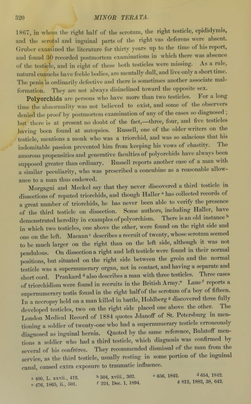 1867, in whom the right half of the scrotum, the right testicle, epididymis, and the scrotal and inguinal parts of the right vas deferens were absent. Gruber examined the literature for thirty years up to the time of his report, and found 30 recorded postmortem examinations in which there was absence of the testicle, and in eight of these both testicles were missing. As a rule, natural eunuchs have feeble bodies, are mentally dull, and live only a short time. The penis is ordinarily defective and there is sometimes another associate mal- formation. They are not always disinclined toward the opposite sex. Polyorchids are persons who have more than two testicles. For a long time the abnormality was not believed to exist, and some of the observers denied the proof by postmortem examination of any of the cases so diagnosed ; but there is at present no doubt of the fact,—three, four, and five testicles having been found at autopsies. Russell, one of the older writers on the testicle, mentions a monk who was a triorchid, and was so salacious that his indomitable passion prevented him from keeping his vows of chastity. The amorous propensities and generative faculties of polyorchids have always been supposed greater than ordinary. Russell reports another case of a man with a similar peculiarity, who was prescribed a concubine as a reasonable allow- ance to a man thus endowed. Morgagni and Meckel say that they never discovered a third testicle in dissections of reputed triorchids, and though Haller ^ has collected records of a great number of triorchids, he has never been able to verify the presence of the third testicle on dissection. Some authors, including Haller, have demonstrated heredity in examples of polyorchism. There is an old instance in which two testicles, one above the other, were found on the right side and one on the left. Macann« describes a recruit of twenty, whose scrotum seemed to be much larger on the right than on the left side, although it was not pendulous. On dissection a right and left testicle were found in their normal positions, but situated on the right side between the groin and the normal testicle was a supernumerary organ, not in contact, and having a separate and short cord. Prankard ^ also describes a man with three testicles. Three cases of triorchidism were found in recruits in the British Army.« Lane' reports a supernumerary testis found in the right half of the scrotum of a boy of fifteen. In a necropsy held on a man killed in battle, Hohlberg g discovered three fully developed testicles, two on the right side placed one above the other. The London Medical Record of 1884 quotes JdanofP of St. Petersburg in men- tioning a soldier of twenty-one who had a supernumerary testicle erroneously diagnosed as inguinal hernia. Quoted by the same reference, BulatolF men- tions a soldier who had a third testicle, which diagnosis was confirmed by several of his confreres. They recommended dismissal of the man from the service, as the third testicle, usually resting in some portion of the inguinal canal, caused extra exposure to traumatic influence. a 400 L xxvii., 412. » 504, xviii., 362. c 656, 1842. ^ 654, 1842. e 476; 1865, ii., 501. f 224, Dec. 1, 1894. ^ 812, 1882, 38, 642.