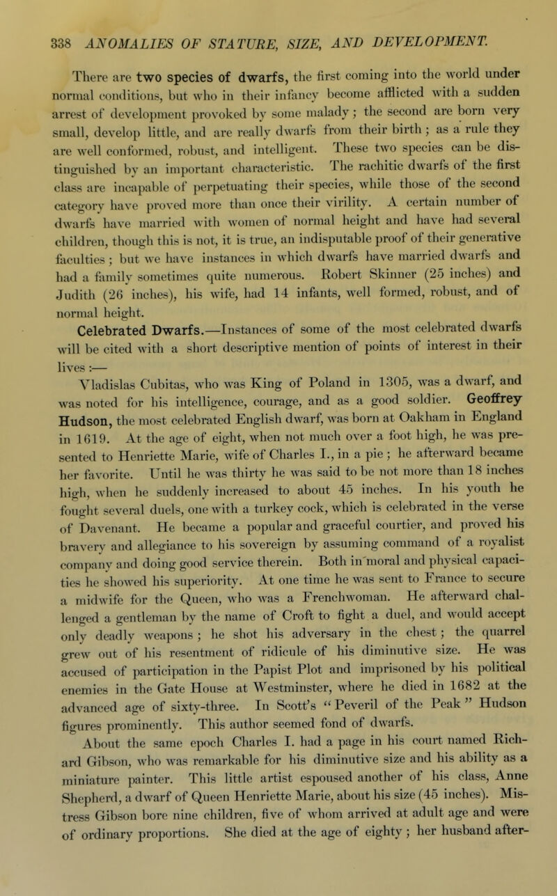 There are two species of dwarfs, the first coming into the world under normal conditions, but who in their infiincy become afflicted with a sudden arrest of development provoked by some malady; the second are born very small, develop little, and are really dwarfs from their birth ; as a rule they are well conformed, robust, and intelligent. These two species can be dis- tinguished by an important characteristic. The rachitic dwarfs of the first class are incapable of perpetuating their species, while those of the second category have proved more than once their virility. A certain number of dwarfs have married with women of normal height and have had several children, though this is not, it is true, an indisputable proof of their generative faculties ; but we have instances in which dwarfs have married dwarfs and had a family sometimes quite numerous. Robert Skinner (25 inches) and Judith (26 inches), his wife, had 14 infants, well formed, robust, and of normal height. Celebrated Dwarfs.—Instances of some of the most celebrated dwarfs will be cited with a short descriptive mention of points of interest in their lives :— Vladislas Cubitas, who was King of Poland in 1305, was a dwarf, and was noted for his intelligence, courage, and as a good soldier. Geoffrey Hudson, the most celebrated English dwarf, was born at Oakham in England in 1619. At the age of eight, when not much over a foot high, he was pre- sented to Henriette Marie, wife of Charles I., in a pie ; he afterward became her favorite. Until he was thirty he was said to be not more than 18 inches high, when he suddenly increased to about 45 inches. In his youth he fought several duels, one with a turkey cock, which is celebrated in the verse of Davenant. He became a popular and graceful courtier, and proved his bravery and allegiance to his sovereign by assuming command of a royalist company and doing good service therein. Both in'moral and physical capaci- ties he showed his superiority. At one time he was sent to France to secure a midwife for the Queen, who was a Frenchwoman. He afterward chal- lenged a gentleman by the name of Croft to fight a duel, and would accept only deadly weapons ; he shot his adversary in the chest; the quarrel grew out of his resentment of ridicule of his diminutive size. He was accused of participation in the Papist Plot and imprisoned by his political enemies in the Gate House at Westminster, where he died in 1682 at the advanced age of sixty-three. In Scott's  Peveril of the Peak  Hudson figures prominently. This author seemed fond of dwarfs. About the same epoch Charles I. had a page in his court named Rich- ard Gibson, who was remarkable for his diminutive size and his ability as a miniature painter. This little artist espoused another of his class, Anne Shepherd, a dwarf of Queen Henriette Marie, about his size (45 inches). Mis- tress Gibson bore nine children, five of whom arrived at adult age and were of ordinary proportions. She died at the age of eighty ; her husband after-