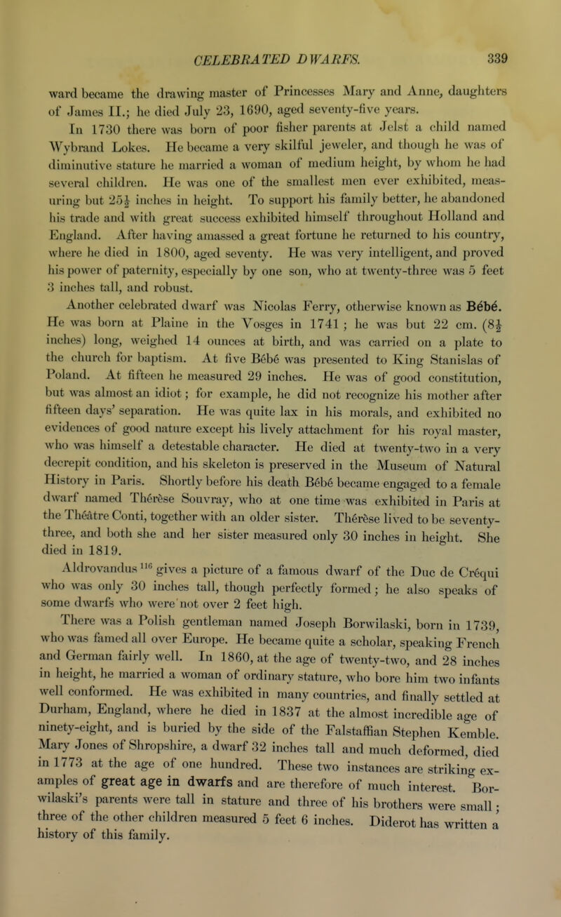 ward became the drawing master of Princesses Mary and Anne, daughters of James II.; he died July 23, 1690, aged seventy-five years. In 1730 there was born of poor fisher parents at Jelst a child named Wybrand Lokes. He became a very skilful jeweler, and though he was of diminutive stiiture he married a woman of medium height, by whom he had several children. He was one of the smallest men ever exhibited, meas- uring but 25| inches in height. To support his family better, he abandoned his trade and with great success exhibited himself throughout Holland and England. After having amassed a great fortune he returned to his country, where he died in 1800, aged seventy. He was very intelligent, and proved his power of paternity, especially by one son, who at twenty-three was 5 feet 3 inches tall, and robust. Another celebrated dwarf was Nicolas Ferry, otherwise known as Bebe. He was born at Plaine in the Vosges in 1741 ; he was but 22 cm. (8^ inches) long, weighed 14 ounces at birth, and was carried on a plate to the church for baptism. At five Beb6 was presented to King Stanislas of Poland. At fifteen he measured 29 inches. He was of good constitution, but was almost an idiot; for example, he did not recognize his mother after fifteen days' separation. He was quite lax in his morals, and exhibited no evidences of good nature except his lively attachment for his royal master, who was himself a detestable character. He died at twenty-two in a very decrepit condition, and his skeleton is preserved in the Museum of Natural History in Paris. Shortly before his death Beb6 became engaged to a female dwarf named Ther&se Souvray, who at one time was exhibited in Paris at the Theatre Conti, together with an older sister. Th6rese lived to be seventy- three, and both she and her sister measured only 30 inches in height. She died in 1819. Aldrovandus gives a picture of a famous dwarf of the Due de Cr^qui who was only 30 inches tall, though perfectly formed; he also speaks of some dwarfs who were not over 2 feet high. There was a Polish gentleman named Joseph Borwilaski, born in 1739, who was famed all over Europe. He became quite a scholar, speaking French and German fairly well. In 1860, at the age of twenty-two, and 28 inches in height, he married a woman of ordinary stature, who bore him two infants well conformed. He was exhibited in many countries, and finally settled at Durham, England, where he died in 1837 at the almost incredible age of ninety-eight, and is buried by the side of the Falstaffian Stephen Kemble. Mary Jones of Shropshire, a dwarf 32 inches tall and much deformed, died in 1773 at the age of one hundred. These two instances are striking ex- amples of great age in dwarfs and are therefore of much interest. Bor- wilaski's parents were tall in stature and three of his brothers were small • three of the other children measured 5 feet 6 inches. Diderot has written a history of this family.