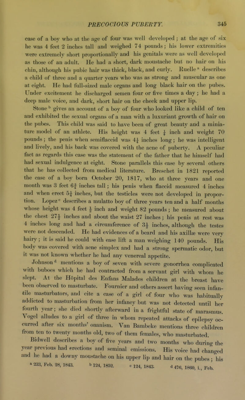 PRECOCIOUS PUBERTY. 346 case of a boy who at the age of four was well developed ; at the age of six he was 4 feet 2 inches tall and weighed 74 pounds; his lower extremities were extremely short proportionally and his gcnitids were as well developed as those of an adult. He had a short, dark moustache but no hair on his chin, although his pubic hair was thick, black, and curly. Ruelle '^ describes a child of three and a quarter years who was as strong and muscular as one at eight. He had full-sized male organs and long black hair on the pubes. Under excitement he discharged semen four or five times a day ; he had a deep male voice, and dark, short hair on the cheek and upper lip. Stone ^ gives an account of a boy of four who looked like a child of ten and exhibited the sexual organs of a man with a luxuriant growth of hair on the pubes. This child was said to have been of great beauty and a minia- ture model of an athlete. His height was 4 feet I inch and weight 70 pounds; the penis when semiflaccid was 4|^ inches long; he Avas intelligent and lively, and his back was covered with the acne of puberty. A peculiar fiict as regjirds this case was the statement of the father that he himself had had sexual indulgence at eight. Stone parallels this case by several others that he has collected from medical literature. Breschet in 1821 reported the case of a boy born October 20, 1817, who at three years and one month was 3 feet 6f inches tall; his penis when flaccid measured 4 inches and when erect inches, but the testicles were not developed in propor- tion. Lopezdescribes a mulatto boy of three years ten and a half months whose height was 4 feet i inch and weight 82 pounds; he measured about the chest 27| inches and about the waist 27 inches; his penis at rest was 4 inches long and had a circumference of 3^ inches, although the testes were not descended. He had evidences of a beard and his axillse were very hairy ; it is said he could with ease lift a man weighing 140 pounds. His body was covered with acne simplex and had a strong spermatic odor, but it was not known whether he had any venereal appetite. Johnson^ mentions a boy of seven with severe gonorrhea complicated with buboes which he had contracted from a servant girl with whom he slept. At the Hopital des Enfans Malades children at the breast have been observed to masturbate. Fournier and others assert having seen infan- tile masturbators, and cite a case of a girl of four who was habitually addicted to masturbation from her infancy but was not detected until her fourth year; she died shortly afterward in a frightful state of marasmus. Vogel alludes to a girl of three in whom repeated attacks of epilepsy oc- curred after six months' onanism. Van Bambeke mentions three children from ten to twenty months old, two of them females, who masturbated. Bidwell describes a boy of five years and two months who during the year previous had erections and seminal emissions. His voice had changed and he had a downy moustache on his upper lip and hair on the pubes ; liis