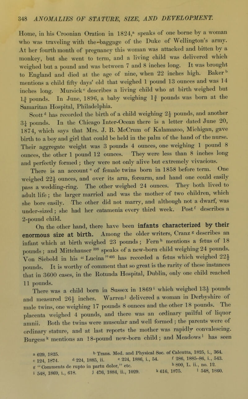 Home, in his Croonian Oration in 1824,^ speaks of one borne by a woman who was traveling with the4)aggage of the Duke of Wellington's army. At her fourth month of pregnancy this woman was attacked and bitten by a monkey, but she went to term, and a living child was delivered which weighed but a pound and was between 7 and 8 inches long. It was brought to England and died at the age of nine, when 22 inches high. Baker ^ mentions a child fifty days' old that weighed 1 pound 13 ounces and was 14 inches long. Mursick*= describes a living child who at birth weighed but l.f pounds. In June, 1896, a baby weighing If pounds was born at the Samaritan Hospital, Philadelphia. Scott has recorded the birth of a child weighing 2^ pounds, and another 3| pounds. In the Chicago Inter-Ocean there is a letter dated June 20, 1874, which says that Mrs. J. B. McCrum of Kalamazoo, Michigan, gave birth to a boy and girl that could be held in the palm of the hand of the nurse. Their aggregate weight was 3 pounds 4 ounces, one weighing 1 pound 8 ounces, the other 1 pound 12 ounces. They were less than 8 inches long and perfectly formed ; they were not only alive but extremely vivacious. There is an account « of female twins born in 1858 before term. One weighed 22i ounces, and over its arm, forearm, and hand one could easily pass a wedding-ring. The other weighed 24 ounces. They both lived to adult life ; the larger married and was the mother of two children, which she bore easily. The other did not marry, and although not a dwarf, was under-sized; she had her catamenia every third week. Post* describes a 2-pound child. On the other hand, there have been infants characterized by their enormous size at birth. Among the older writers, Cranz g describes an infant which at birth weighed 23 pounds; Fern^ mentions a fetus of 18 pounds ; and Mittehauser speaks of a new-born child weighing 24 pounds. Von Siebold in his Lucina^^^ has recorded a fetus which weighed 22| pounds. It is worthy of comment that so great is the rarity of these instances that in 3600 cases, in the Rotunda Hospital, Dublin, only one child reached 11 pounds. There was a child born in Sussex in 1869 ^ which weighed 13i pounds and measured 26^ inches. Warren J delivered a woman in Derbyshire of male twins, one weighing 17 pounds 8 ounces and the other 18 pounds. The placenta weighed 4 pounds, and there was an ordinary pailful of liquor amnii. Both the twins were muscular and well formed ; the parents were of ordinary stature, and at last reports the mother was rapidly convalescing. Burgessmentions an 18-pound new-born child; and Meadows^ has seen a 629 1825. ^ Trans. Med. and Physical Soc. of Calcutta, 1825, i., 364. e 124,' 1874. d 224, 1885, ii. ^ 224, 1886, i., 54. f 286, 1885-86, i., 543. g  Comments de rupto in partu dolor, etc. ^ 800, L. ii., no. 12. i 548, 1869, i., 618. 3 476, 1884, ii., 1029. ^ 616, 1875. l 548, 1860.