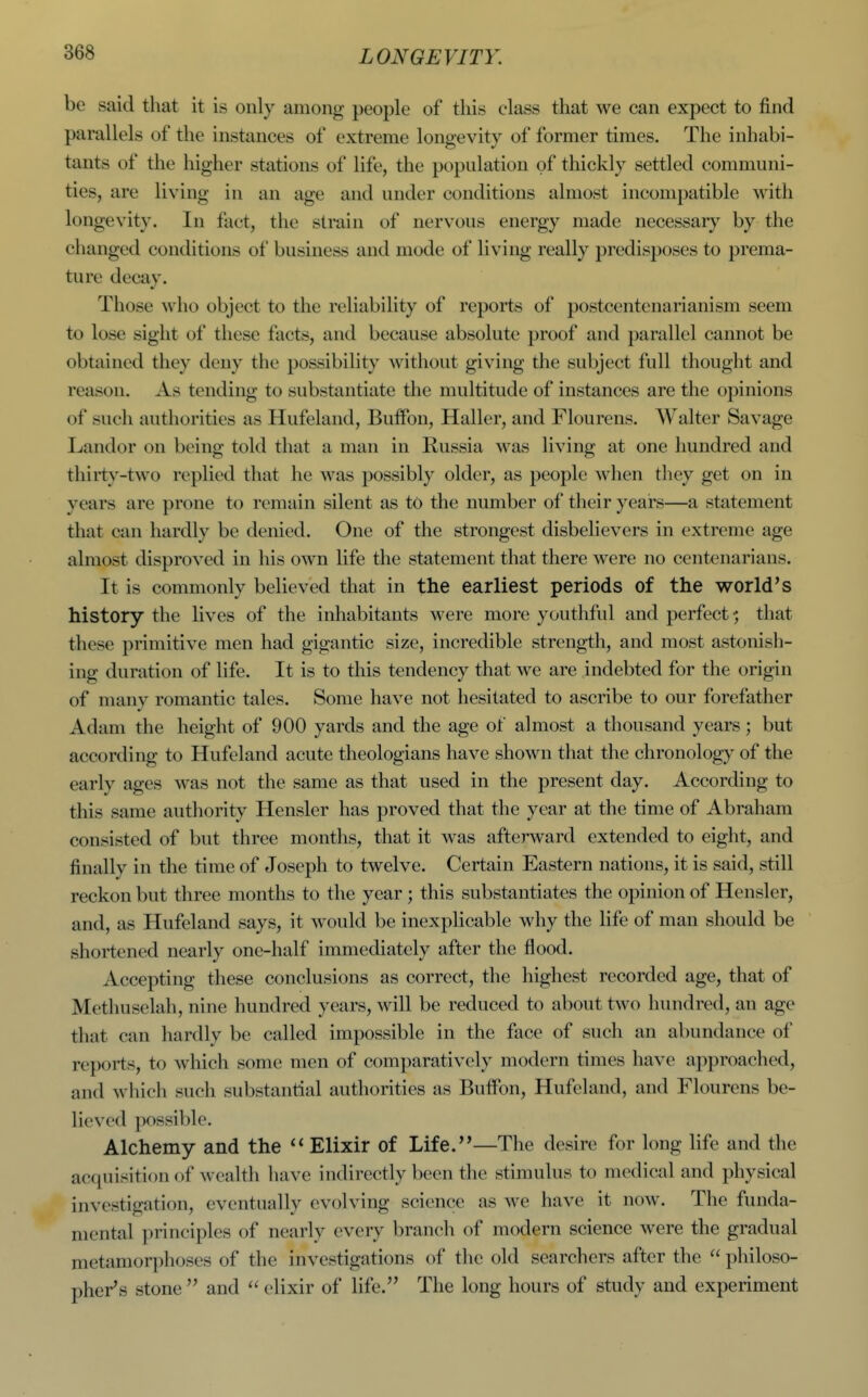 be said that it is only among people of this class that we can expect to find parallels of the instances of extreme longevity of former times. The inhabi- tants of the higher stations of life, the popidation of thickly settled communi- ties, are living in an age and under conditions almost incompatible with longevity. In fact, the strain of nervous energy made necessary by the changed conditions of business and mode of living really predisposes to prema- ture decay. Those who object to the reliability of reports of postcentcnarianism seem to lose sight of these facts, and because absolute proof and parallel cannot be obtained they deny the possibility without giving the subject full thought and reason. As tending to substantiate the multitude of instances are the opinions of such authorities as Hufeland, Buifon, Haller, and Flourens. Walter Savage Landor on being told that a man in Russia was living at one hundred and thirty-two replied that he was possibly older, as people when they get on in years are prone to remain silent as to the number of their years—a statement that can hardly be denied. One of the strongest disbelievers in extreme age almost disproved in his own life the statement that there were no centenarians. It is commonly believed that in the earliest periods of the world's history the lives of the inhabitants were more youthful and perfect •; that these primitive men had gigantic size, incredible strength, and most astonish- ing duration of life. It is to this tendency that we are indebted for the origin of many romantic tales. Some have not hesitated to ascribe to our forefather Adam the height of 900 yards and the age of almost a thousand years; but according to Hufeland acute theologians have shown that the chronology of the early ages was not the same as that used in the present day. According to this same authority Hensler has proved that the year at the time of Abraham consisted of but three months, that it was afterward extended to eight, and finally in the time of Joseph to twelve. Certain Eastern nations, it is said, still reckon but three months to the year ; this substantiates the opinion of Hensler, and, as Hufeland says, it would be inexplicable why the life of man should be shortened nearly one-half immediately after the flood. Accepting these conclusions as correct, the highest recorded age, that of Methuselah, nine hundred years, will be reduced to about two hundred, an age that can hardly be called impossible in the face of such an abundance of reports, to which some men of comparatively modern times have approached, and which such substantial authorities as Butfon, Hufeland, and Flourens be- lieved ])ossible. Alchemy and the Elixir of Life.—The desire for long life and the acfpiisitionof wealtli have indirectly been the stimulus to medical and physical investigation, eventually evolving science as we have it now. The funda- mental principles of nearly every branch of modern science were the gradual metamorphoses of the investigations of the old searchers after the  philoso- pher's stone  and  elixir of life. The long hours of study and experiment