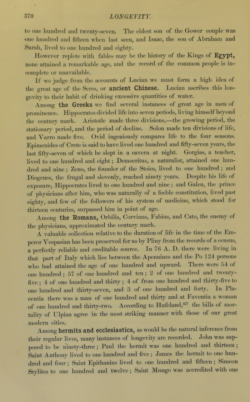to one hundred and twenty-seven. The eldest son of the Gower couple was one hundred a nil fifteen when last seen, and Isaac, the son of Abraham and Sarah, lived to one hundred and eighty. However replete with fables may be the history of the Kings of Egypt, none attained a remarkable age, and the record of the common people is in- complete or unavailable. If we judge from the accounts of Lucian we must form a high idea of the great age of the Seres, or ancient Chinese. Lucian ascribes this lon- gevity to their habit of drinking excessive quantities of water. Among the Greeks we find several instances of great age in men of prominence. Hippocrates divided life into seven periods, living himself beyond the century mark. Aristotle made three divisions,—the growing period, the stationarv period, and the period of decline. Solon made ten divisions of life, and Varro made five. Ovid ingeniously compares life to the four seasons. Epimenides of Crete is said to have lived one hundred and fifty-seven years, the last fifty-seven of which he slept in a cavern at night. Gorgias, a teaclier, lived to one hundred and eight; Democritus, a naturalist, attained one hun- dred and nine ; Zeno, the founder of the Stoics, lived to one hundred ; and Diogenes, the frugal and slovenly, reached ninety years. Despite his life of exposure, Hippocrates lived to one hundred and nine ; and Galen, the prince of physicians after liim, who was naturally of a feeble constitution, lived past eighty, and few of the followers of his system of medicine, which stood for thirteen centuries, surpassed him in point of age. Among the Romans, Orbilis, Corvinus, Fabius, and Cato, the enemy of the physicians, approximated the century mark. A valuable collection relative to the duration of life in the time of the Em- peror Vespasian has been preserved for us by Pliny from the records of a census, a perfectly reliable and creditable source. In 76 A. D. there were living in that part of Italy which lies between the Apennines and the Po 124 persons who had attained the age of one hundred and upward. There were 54 of one hundred ; 57 of one hundred and ten ; 2 of one hundred and twenty- five ; 4 of one hundred and thirty ; 4 of from one hundred and thirty-five to one hundred and thirty-seven, and 3 of one hundred and forty. In Pla- centia there was a man of one hundred and thirty and at Faventia a woman of one hundred and thirty-two. According to Hufeland,427 ^\^^ ^ills of mor- tality of Ulpian agree in the most striking manner with those of our great modern cities. Among hermits and ecclesiastics, as would be the natural inference from their regular lives, many instances of longevity are recorded. John was sup- posed to be ninety-three ; Paul the hermit was one hundred and thirteen ; Saint Anthony lived to one hundred and five ; James the hermit to one hun- dred and four; Saint Epithanius lived to one hundred and fifteen ; Simeon Stylites to one hundred and twelve; Saint Mungo was accredited with one
