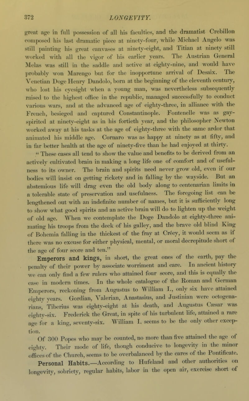 great age in full possession of all his faculties, and the dramatist Crebillon composed his last dramatic piece at ninety-four, while Michael Angelo was still painting his great canvases at ninety-eight, and Titian at ninety still worked with all the vigor of his earlier years. Tlie Austrian General Melas was still in tlie saddle and active at eighty-nine, and would have probably won Marengo but for the inopportune arrival of Desaix. The Venetian Doge Henry Dandolo, born at the beginning of the eleventh century, who lost his eyesight when a young man, was nevertheless subsequently raised to the highest office in the republic, managed successfully to conduct various wars, and at the advanced age of eighty-three, in alliance with the French, besieged and captured Constantinoi)le. Fontenelle was as gay- spirited at ninety-eight as in his fortieth year, and the philosopher Newton worked away at his tasks at the age of eighty-three with the same ardor that animated his middle age. Cornaro was as happy at ninety as at fifty, and in tar better health at the age of ninety-five than he had enjoyed at thirty. . These cases all tend to show the value and benefits to be derived from an actively cultivated brain in making a long life one of comfort and of useful- ness to its owner. The brain and spirits need never grow old, even if our bodies will insist on getting rickety and in falling by the wayside. But an abstemious life will drag even the old body along to centenarian limits in a tolerable state of preservation and usefulness. The foregoing list can be lengthened out with an indefinite number of names, but it is sufficiently long to show what good spirits and an active brain will do to lighten up the weight of old age. When we contemplate the Doge Dandolo at eighty-three ani- mating liis troops from the deck of his galley, and the brave old blind King of Bohemia falling in the thickest of the fray at Cr^cy, it would seem as if there was no excuse for either physical, mental, or moral decrepitude short of the age of four score and ten. Emperors and kings, in short, the great ones of the earth, pay the penalty of their power by associate worriment and care. In ancient history we can only find a few rulers who attained four score, and this is equally the case in modern times. In the whole catalogue of the Roman and German Emperors, reckoning from Augustus to William I., only six have attained eighty years. Gordian, Valerian, Anastasius, and Justinian were octogena- riansj Tiberius was eighty-eight at his death, and Augustus C^sar was ciglity-six. Frederick the Great, in spite of his turbulent life, attained a rare age for a king, seventy-six. William I. seems to be the only other excep- tion. Of 300 Popes who may be counted, no more than five attained the age of eighty. Their mode of life, though conducive to longevity in the minor offices of the Church, seems to be overbalanced by the cares of the Pontificate. Personal Habits.—According to Hufeland and other authorities on longevity, sobriety, regular habits, labor in the open air, exercise short of