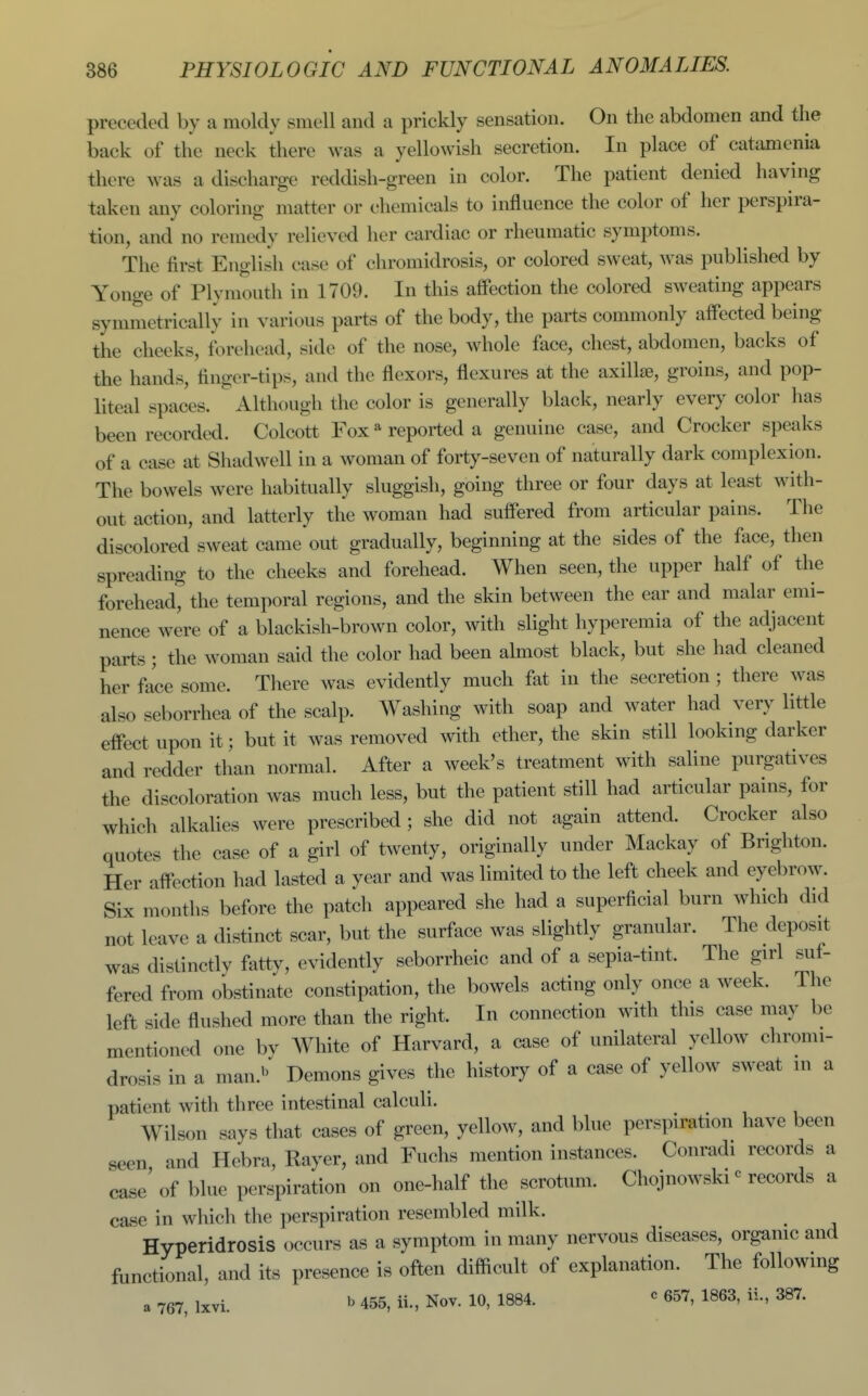 preceded by a moldy smell and a prickly sensation. On the abdomen and the back of the neck there was a yellowish secretion. In place of catamcnia there was a discharge reddish-green in color. The patient denied having taken any coloring matter or chemicals to influence the color of her perspira- tion, and no remedy relieved her cardiac or rheumatic symptoms. The first English case of chromidrosis, or colored sweat, was published by Yonge of Plymouth in 1709. In this affection the colored sweating appears symmetrically in various parts of the body, the parts commonly affected being the cheeks, forehead, side of the nose, whole face, chest, abdomen, backs of the hands, finger-tips, and the flexors, flexures at the axillae, groins, and pop- liteal spaces. Although the color is generally black, nearly every color has been recorded. Colcott Fox * reported a genuine case, and Crocker speaks of a case at Sliadwell in a woman of forty-seven of naturally dark complexion. The bowels were habitually sluggish, going three or four days at least with- out action, and latterly the woman had suffered from articular pains. The discolored sweat came out gradually, beginning at the sides of the face, then spreading to the cheeks and forehead. When seen, the upper half of the forehead^ the temporal regions, and the skin between the ear and malar emi- nence were of a blackish-brown color, with slight hyperemia of the adjacent parts; the woman said the color had been almost black, but she had cleaned her face some. There was evidently much fat in the secretion ; there was also seborrhea of the scalp. Washing with soap and water had very little effect upon it; but it was removed with ether, the skin still looking darker and redder than normal. After a week's treatment with saline purgatives the discoloration was much less, but the patient still had articular pains, for which alkaUes were prescribed ; she did not again attend. Crocker also quotes the case of a girl of twenty, originally under Mackay of Brighton. Her affection had lasted a year and was limited to the left cheek and eyebrow. Six months before the patch appeared she had a superficial burn which did not leave a distinct scar, but the surface was slightly granular. The deposit was distinctlv fatty, evidently seborrheic and of a sepia-tint. The girl suf- fered from obstinate constipation, the bowels acting only once a week. The left side flushed more than the right. In connection with this case may be mentioned one by AVhite of Harvard, a case of unilateral yellow cliromi- drosis in a man.'' Demons gives the history of a case of yellow sweat in a patient with three intestinal calculi. Wilson says that cases of green, yellow, and blue perspiration have been seen, and Hebra, Rayer, and Fuchs mention instances. Conradi records a case of blue perspiration on one-half the scrotum. Chojnowski ^ records a case in which the perspiration resembled milk. Hyperidrosis occurs as a symptom in many nervous diseases, orgamc and functional, and its presence is oft^n difficult of explanation. The following a 767, Ixvi. b 455, ii., Nov. 10, 1884. « 657, 1863, ii., 387.