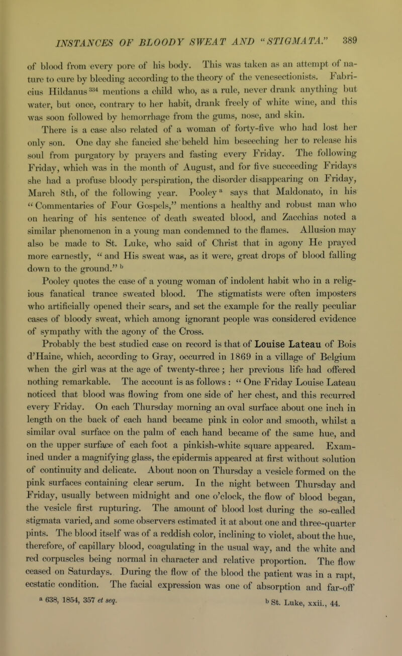 of blood from every pore of his body. This was taken as an attempt of na- ture to cure by bleeding according to the theory of the venesectionists. Fabri- cius Hildanus '■^'•^^ mentions a child who, as a rule, never drank anything but water, but once, contrary to her habit, drank freely of white wine, and this was soon followed by hemorrhage from the gums, nose, and skin. There is a case also related of a woman of forty-five who had lost her only son. One day she fancied she'beheld him beseeching her to release his soul from purgatory by prayers and fasting every Friday. The following Friday, which was in the month of August, and for five succeeding Fridays she had a profuse bloody perspiration, the disorder disappearing on Friday, March 8th, of the following year. Pooley says that Maldonato, in his  Commentaries of Four Gospels, mentions a healthy and robust man who on hearing of his sentence of death sweated blood, and Zacchias noted a similar phenomenon in a young man condemned to the flames. Allusion may also be made to St. Luke, who said of Christ that in agony He prayed more earnestly,  and His sweat wag, as it were, great drops of blood falling down to the ground. ^ Pooley quotes the case of a young woman of indolent habit who in a relig- ious fanatical trance sweated blood. The stigmatists were often imposters who artificially opened their scars, and set the example for the really peculiar cases of bloody sweat, which among ignorant people was considered evidence of sympathy with the agony of the Cross. Probably the best studied case on record is that of Louise Lateau of Bois d'Haine, which, according to Gray, occurred in 1869 in a village of Belgium when the girl was at the age of twenty-three; her previous life had offered nothing remarkable. The account is as follows :  One Friday Louise Lateau noticed that blood was flowing from one side of her chest, and this recurred every Friday. On each Thursday morning an oval surface about one inch in length on the back of each hand became pink in color and smooth, wliilst a similar oval surface on the palm of each hand became of the same hue, and on the upper surfajce of each foot a pinkish-white square appeared. Exam- ined under a magnifying glass, the epidermis appeared at first without solution of continuity and delicate. About noon on Thursday a vesicle formed on the pink surfaces containing clear serum. In the night between Thursday and Friday, usually between midnight and one o'clock, the flow of blood began, the vesicle first rupturing. The amount of blood lost during the so-called stigmata varied, and some observers estimated it at about one and three-quarter pints. The blood itself was of a reddish color, inclining to violet, about the hue, therefore, of capillary blood, coagulating in the usual way, and the white and red corpuscles being normal in character and relative proportion. The flow ceased on Saturdays. During the flow of the blood the patient was in a rapt, ecstatic condition. The facial expression was one of absorption and far-off a 638, 1854, 357 et seq. b St. Luke, xxii., 44.