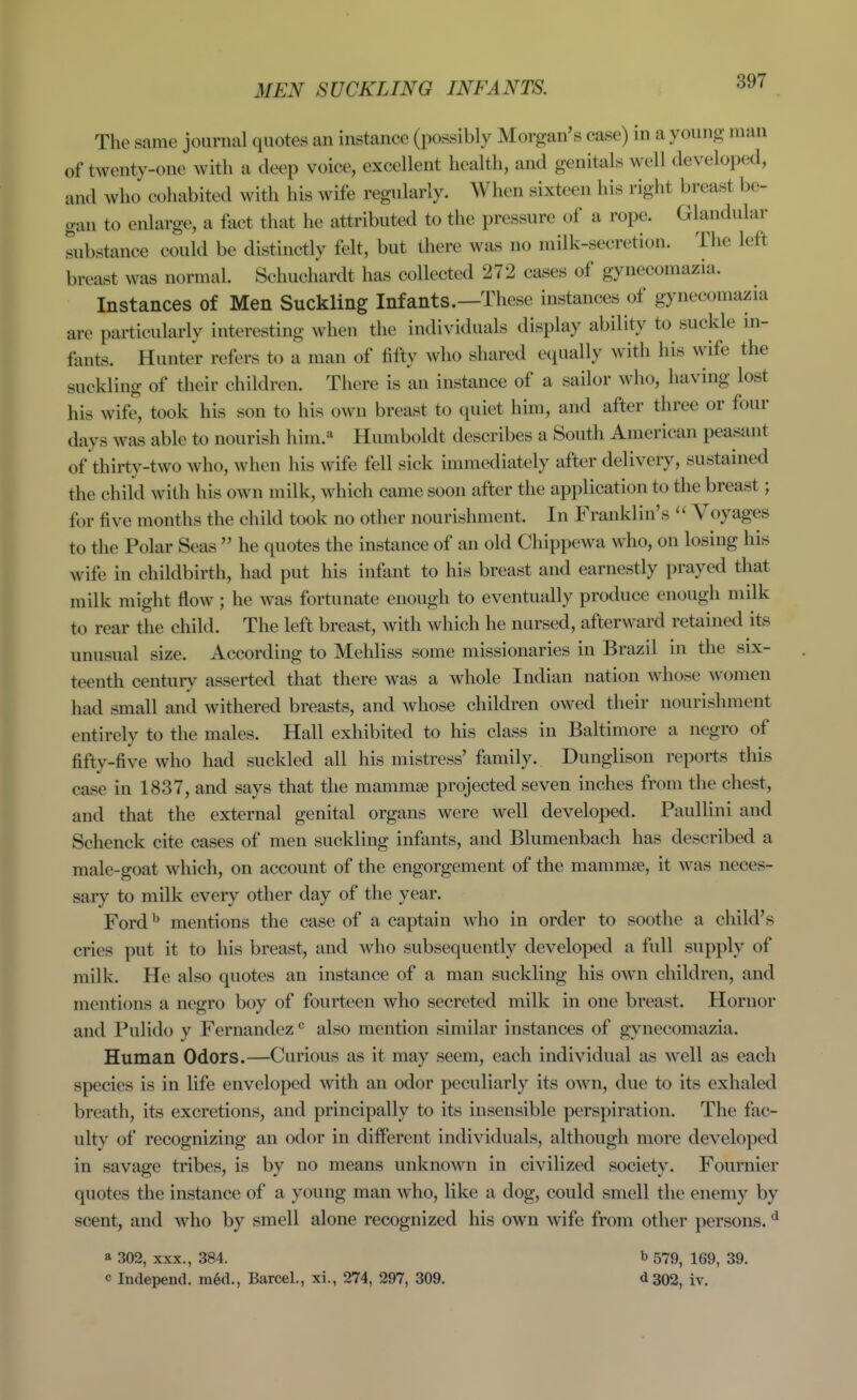 3IEN SUCKLING INFANTS. The same journal quotes an instance (possibly Morgan's case) in a young man of twenty-one with a deep voice, excellent health, and genitals well developed, and who cohabited with his wife regularly. When sixteen his right breast be- gan to enlarge, a fact that he attributed to the pressure of a rope. Glandular substance could be distinctly felt, but there was no milk-secretion. The left breast was normal. Schuchardt has collected 272 cases of gynecomazia. Instances of Men Suckling Infants.—These instances of gynecomazia are particularly interesting when the individuals display ability to suckle in- fants. Hunter refers to a man of fifty who shared equally with his wife the suckling of their children. There is an instance of a sailor who, having lost his wife, took his son to his own breast to quiet him, and after three or four days was able to nourish him.^ Humboldt describes a South American peasant of thirty-two who, when his wife fell sick immediately after delivery, sustained the child with his own milk, which came soon after the application to the breast; for five months the child took no other nourishment. In Franklin's  Voyages to the Polar Seas  he quotes the instance of an old Chippewa who, on losing his wife in childbirth, had put his infant to his breast and earnestly prayed that milk might flow; he was fortunate enough to eventually produce enough milk to rear the child. The left breast, with which he nursed, afterward retained its unusual size. According to Mehliss some missionaries in Brazil in the six- teenth centur}^ asserted that there was a whole Indian nation whose women had small and withered breasts, and whose children owed their nourishment entirely to the males. Hall exhibited to his class in Baltimore a negro of fifty-five who had suckled all his mistress' family. Dunglison reports this case in 1837, and says that the mammte projected seven inches from the chest, and that the external genital organs were well developed. Paullini and Schenck cite cases of men suckling infants, and Blumenbach has described a male-goat which, on account of the engorgement of the mammae, it was neces- sary to milk every other day of the year. Ford ^ mentions the case of a captain who in order to soothe a child's cries put it to his breast, and who subsequently developed a full supply of milk. He also quotes an instance of a man suckling his own children, and mentions a negro boy of fourteen who secreted milk in one breast. Hornor and Pulido y Fernandez ^ also mention similar instances of gynecomazia. Human Odors.—Curious as it may seem, each individual as well as each species is in life enveloped with an odor peculiarly its own, due to its exhaled breath, its excretions, and principally to its insensible perspiration. The fac- ulty of recognizing an odor in different individuals, although more developed in savage tribes, is by no means unknown in civilized society. Fournier quotes the instance of a young man who, like a dog, could smell the enemy by scent, and who by smell alone recognized his own wife from other persons. ^ a 302, XXX., 384. b 579^ 169, 39. c Independ. m6d., Barcel., xi., 274, 297, 309. d302, iv.