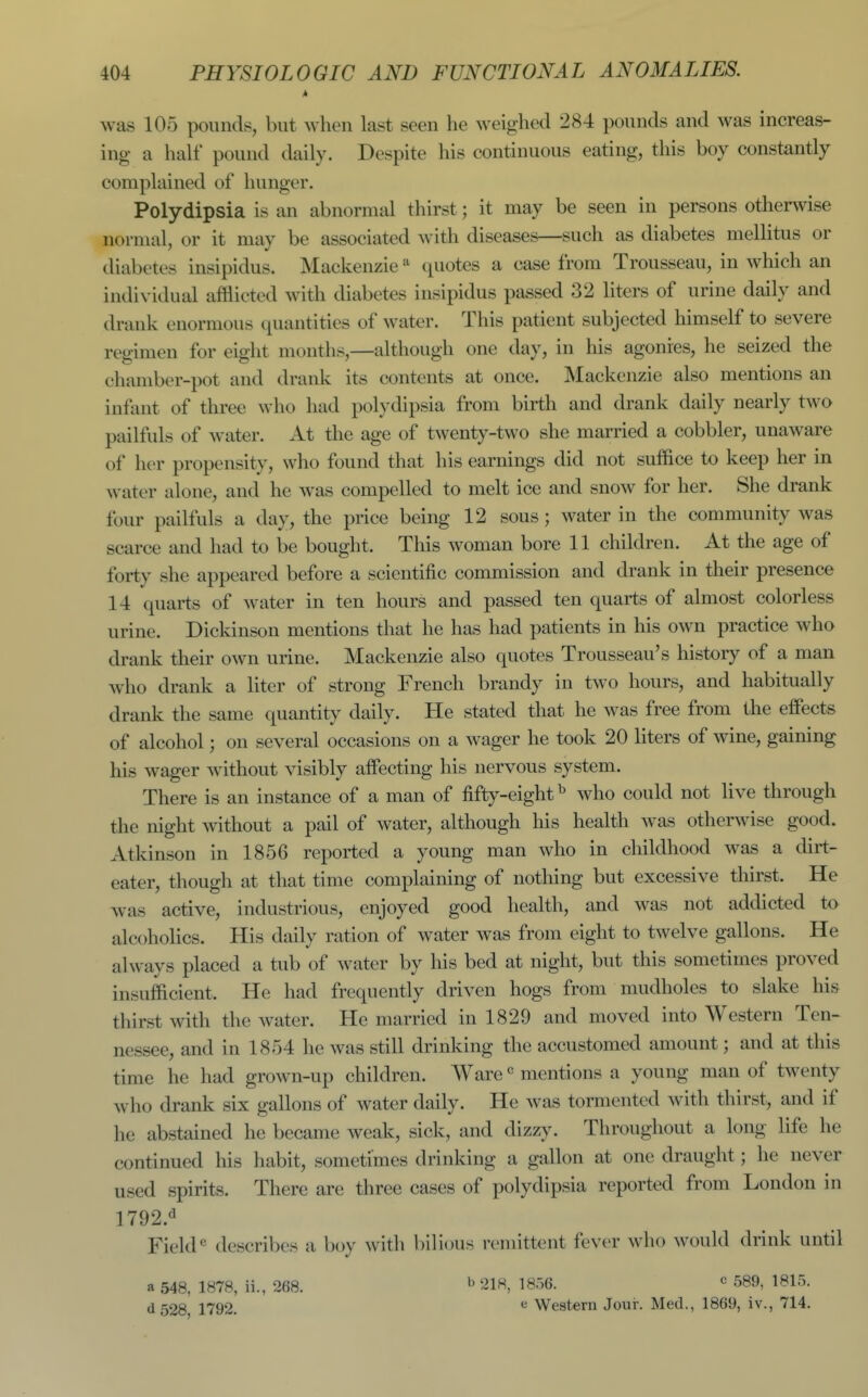 was 105 pounds, but when last seen he weighed 284 pounds and was increas- ing a half pound daily. Despite his continuous eating, this boy constantly complained of hunger. Polydipsia is an abnormal thirst; it may be seen in persons otherwise normal, or it may be associated with diseases—such as diabetes mellitus or diabetes insipidus. Mackenzie ^ quotes a case from Trousseau, in which an individual afflicted with diabetes insipidus passed 32 liters of urine daily and drank enormous quantities of water. This patient subjected himself to severe regimen for eight months,—although one day, in his agonies, he seized the chamber-pot and drank its contents at once. Mackenzie also mentions an infant of three who had polydipsia from birth and drank daily nearly two pailfuls of water. At the age of twenty-two she married a cobbler, unaware of her propensity, who found that his earnings did not suffice to keep her in water alone, and he was compelled to melt ice and snow for her. She drank four pailfuls a day, the price being 12 sous; water in the community was scarce and had to be bought. This woman bore 11 children. At the age of forty she appeared before a scientific commission and drank in their presence 14 quarts of water in ten hours and passed ten quarts of almost colorless urine. Dickinson mentions that he has had patients in his own practice who drank their own urine. Mackenzie also quotes Trousseau's history of a man who drank a liter of strong French brandy in two hours, and habitually drank the same quantity daily. He stated that he was free from the effects of alcohol; on several occasions on a wager he took 20 liters of wine, gaining his wager without visibly aifecting his nervous system. There is an instance of a man of fifty-eight^ who could not live through the night without a pail of water, although his health was otherwise good. Atkinson in 1856 reported a young man who in childhood was a dirt- eater, though at that time complaining of notliing but excessive thirst. He was active, industrious, enjoyed good health, and was not addicted to alcoholics. His daily ration of water was from eight to twelve gallons. He always placed a tub of water by his bed at night, but this sometimes proved insufficient. He had frequently driven hogs from mudholes to slake his thirst with the water. He married in 1829 and moved into Western Ten- nessee, and in 1854 he was still drinking the accustomed amount; and at this time he had grown-up children. Ware« mentions a young man of twenty who drank six gallons of water daily. He was tormented with thirst, and if he abstained he became weak, sick, and dizzy. Throughout a long life he continued his habit, sometimes drinking a gallon at one draught; he never used spirits. There are three cases of polydipsia reported from London in 1792.^ Fielddescribes a boy with bilious remittent fever who would drink until a 548, 1878, ii., 268. 218, 1856. « 589, 1815. d528, 1792. ^ Western Jour. Med., 1869, iv., 714.