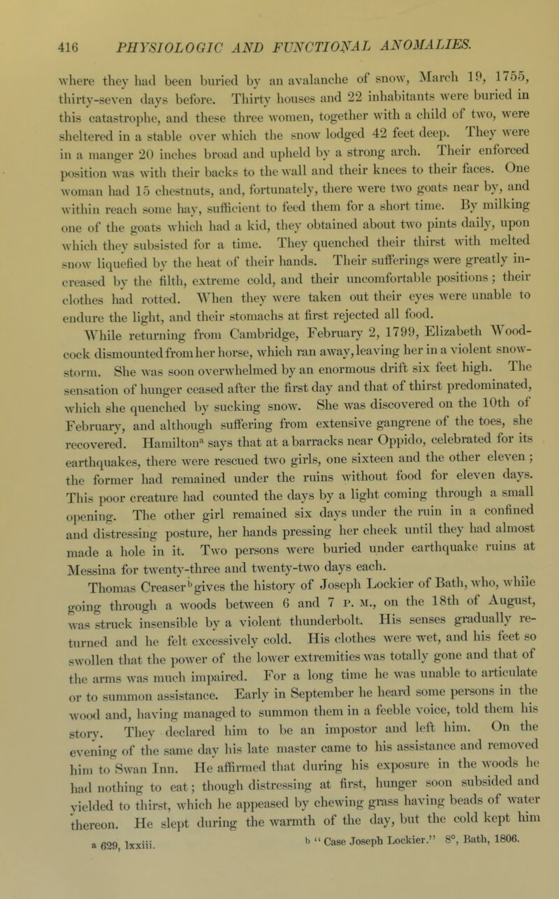 where they had been buried by an avalanche of snow, March 19, 1755, thirty-seven days before. Thirty houses and 22 inhabitants were buried in this catastrophe, and these three women, together with a child of two, were sheltered in a stable over which the snow lodged 42 feet deep. They were in a manger 20 inches broad and upheld by a strong arch. Their enforced position was with their backs to the wall and their knees to their faces. One woman had 15 chestnuts, and, fortunately, there were two goats near by, and within reach some hay, sufficient to feed them for a short time. By milking one of the goats which had a kid, they obtained about two pints daily, upon which they subsisted for a time. They quenched their thirst with melted snow liquefied by the heat of their hands. Their sufferings were greatly in- creased by the filth, extreme cold, and their uncomfortable positions ; their clothes had rotted. When they were taken out their eyes were unable to endure the light, and their stomachs at first rejected all food. While returning from Cambridge, February 2, 1799, Elizabeth Wood- cock dismounted from her horse, which ran away, leaving her in a violent snow- storm. She was soon overwhelmed by an enormous drift six feet high. The sensation of hunger ceased after the first day and that of thirst predominated, which she quenched by sucking snow. She was discovered on the 10th of February, and although suffering from extensive gangrene of the toes, she recovered. Hamilton says that at a barracks near Oppido, celebrated for its earthquakes, there were rescued two girls, one sixteen and the other eleven ; the former had remained under the ruins without food for eleven days. This poor creature had counted the days by a light coming through a small opening. The other girl remained six days under the ruin in a confined and distressing posture, her hands pressing her cheek until they had almost made a hole in it. Two persons were buried under earthquake ruins at Messina for twenty-three and twenty-two days each. Thomas CreaserOgives the history of Joseph Lockier of Bath, who, while going through a woods between 6 and 7 p. m., on the 18th of August, was struck insensible by a violent thunderbolt. His senses gradually re- turned and he felt excessively cold. His clothes were wet, and his feet so swollen that the power of the lower extremities was totally gone and that of the arms was much impaired. For a long time he was unable to articulate or to summon assistance. Early in September he heard some persons in the wood and, having managed to summon them in a feeble voice, told them his story. They declared him to be an impostor and left him. On the evening of the same day his late master came to his assistance and removed him to Swan Inn. He affirmed that during his exposure in the woods he had nothing to eat; though distressing at first, hunger soon subsided and yielded to thirst, which he appeased by chewing grass having beads of water thereon. He slept during the warmth of the day, but the cold kept him a 629, Ixxiii. ^  Case Joseph Lockier. 8°, Bath, 1806.
