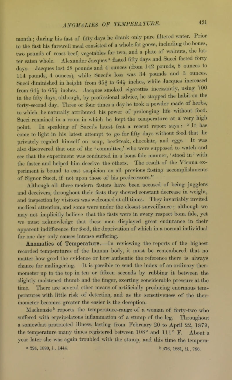 ANOMALIES OF TEMPERATURE. month ; during his fast of fifty days he drank only pure filtered water. Prior to the fast his farewell meal consisted of a whole fat goose, including the bones, two pounds of roast beef, vegetables for two, and a plate of walnuts, the lat- ter eaten whole. Alexander Jacques ^ fasted fifty days and Succi fasted forty days. Jacques lost 28 pounds and 4 ounces (from 142 pounds, 8 ounces to 114 pounds, 4 ounces), while Succi's loss was 34 pounds and 3 ounces. Succi diminished in height from 65| to 64| inches, while Jacques increased from 641 to 65| inches. Jacques smoked cigarettes incessantly, using 700 in the fifty days, although, by professional advice, he stopped the habit on the forty-second day. Three or four times a day he took a powder made of herbs, to which he naturally attributed his power of prolonging life without food. Succi remained in a room in which he kept the temperature at a very high point. In speaking of Succi's latest feat a recent report says :  It has come to light in his latest attempt to go for fifty days without food that he privately regaled himself on soup, beefsteak, chocolate, and eggs. It was also discovered that one of the ^ committee,' who were supposed to watch and see that the experiment was conducted in a bona fide manner, ' stood in' with the fiister and helped him deceive the others. The result of the Vienna ex- periment is bound to cast suspicion on all previous fasting accomplishments of Signer Succi, if not upon those of his predecessors. Although all these modern fasters have been accused of being jugglers and deceivers, throughout their fasts they showed constant decrease in weight, and inspection by visitors was welcomed at all times. They invariably invited medical attention, and some were under the closest surveillance ; although we may not implicitly believe that the fasts were in every respect bona fide, yet we must acknowledge that these men displayed great endurance in their apparent indifference for food, the deprivation of which in a normal individual for one day only causes intense suffering. Anomalies of Temperature.—In reviewing the reports of the highest recorded temperatures of the human body, it must be remembered that no matter how good the evidence or how authentic the reference there is always chance for malingering. It is possible to send the index of an ordinary ther- mometer up to the top in ten or fifteen seconds by rubbing it between the slightly moistened thumb and the finger, exerting considerable pressure at the time. There are several other means of artificially producing enormous tem- peratures with little risk of detection, and as the sensitiveness of the ther- mometer becomes greater the easier is the deception. Mackenzie ^ reports the temperature-range of a woman of forty-two who suffered with eiysipelatous inflammation of a stump of the leg. Throughout a somewhat protracted illness, lasting from February 20 to April 22, 1879, the temperature many times registered between 108° and 111° F. About a year later she was again troubled with the stump, and this time the terapera-