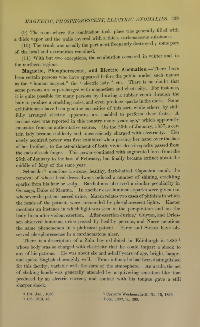 (9) The room where the combustion took phice was generally filled with a thick vapor and the walls covered with a thick, carbonaceous substance. (10) The trunk was usually the part most frequently destroyed ; some part of the head and extremities remained. (11) AVith but two exceptions, the combustion occurred in winter and in the northern regions. Magnetic, Phosphorescent, and Electric Anomalies.—There have been certain persons who have appeared before the public under such names as the human magnet, the electric lady, etc. There is no^ doubt that some persons are supercharged with magnetism and electricity. For mstance, it is quite possible for many persons by drawing a rubber comb through the hair to produce a crackling noise, and even produce sparks in the dark. Some exhibitionists have been genuine curiosities of this sort, while others by skil- fully ari-anged electric apparatus are enabled to perform their feats. A curious case was reported in this country many years ago,'^ which apparently emanates from an authoritative source. On the 25th of January, 1837, a cer- tain lady became suddenly and unconsciously charged with electricity. Her newly acquired power was first exhibited when passing her hand over the face of her brother; to the astonishment of both, vivid electric sparks passed from the ends of each finger. This power continued with augmented force from the 25th of January to the last of February, but finally became extinct about the middle of May of the same year. Schneider ^ mentions a strong, healthy, dark-haired Capuchin monk, the removal of whose head-dress always induced a number of shining, crackling sparks from his hair or scalp. Bartholinus observed a similar peculiarity in Gonzaga, Duke of Mantua. In another case luminous sparks were given out whenever the patient passed urine. Marsh relates two cases of phthisis in which the heads of the patients were surrounded by phosphorescent lights. Raster mentions an instance in which light was seen in the perspiration and on the body linen after violent exertion. After exertion Jurine,*' Guyton, and Dries- sen observed luminous urine passed by healthy persons, and Nasse mentions the same phenomenon in a phthisical patient, Percy and Stokes have ob- served phosphorescence in a carcinomatous ulcer. There is a description of a Zulu boy exhibited in Edinburgh in 1882'* whose body was so charged with electricity that he could impart a shock to any of his patrons. He was about six and a-half years of age, bright, happy, and spoke English thoroughly well. From infancy he had been distinguished for this faculty, variable with the state of the atmosphere. As a rule, the act of shaking hands was generally attended by a quivering sensation like that produced by an electric current, and contact with his tongue gave a still sharper shock. a 124, Jan., 1838. c 458, 1813, 48. b Casper's Wochenschrift, No. 15, 1849. ^536, 1882, ii., 360.