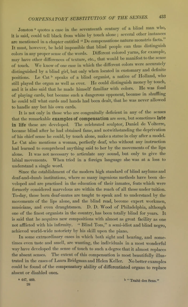 COMPENSATORY SUBSTITUTION OF THE SENSES. Jonstou ^ quotes a case in the seventeenth century of a blind man who, it is said, could tell black from white by touch alone; several other instances are mentioned in a chapter entitled  De compensatione natura; monstris facta. It must, however, be held impossible that blind people can thus distinguish colors in any proper sense of the words. Different colored yarns, for example, may have other differences of texture, etc., that would be manifest to the sense of touch. AVe know of one case in which the different colors were accurately distinguished by a blind girl, but only when located in customary and definite positions. Le Cat ^ speaks of a blind organist, a native of Holland, who still played the organ as well as ever. He could distinguish money by touch, and it is also said that he made himself familiar with colors. He was fond of playing cards, but became such a dangerous opponent, because in shufflmg he could tell what cards and hands had been dealt, that he was never allowed to handle any but his own cards. It is not only in those who are congenitally deficient in any of the senses that the remarkable examples of compensation are seen, but sometimes late in life these are developed. The celebrated sculptor, Daniel de Volterre, became blind after he had obtained fame, and notwithstanding the deprivation of his chief sense he could, by touch alone, make a statue in clay after a model. Le Cat also mentions a woman, perfectly deaf, wlio without any instruction had learned to comprehend anything said to her by the movements of the lips alone. It was not necessary to articulate any sound, but only to give the labial movements. When tried in a foreign language she was at a loss to understand a single word. Since the establishment of the modern high standard of blind asylums and deaf-and-dumb institutions, where so many ingenious methods have been de- veloped and are practised in the education of their inmates, feats which were formerly considered marvelous are within the reach of all those under tuition. To-day, those born deaf-mutes are taught to speak and to understand by the movements of the lips alone, and the blind read, become expert workmen, musicians, and even draughtsmen. D. D. Wood of Philadelphia, although one of the finest organists in the country, has been totally blind for years. It is said that he acquires new compositions with almost as great facility as one not afflicted with his infirmity.  Blind Tom, a semi-idiot and blind negro, achieved world-wide notoriety by his skill upon the piano. In some extraordinary cases in which botli sight and hearing, and some- times even taste and smell, are wanting, the individuals in a most wonderful way have developed the sense of touch to such a degree that it almost replaces the absent senses. The extent of this compensation is most beautifully illus- trated in the cases of Laura Bridgman and Helen Keller. No better examples could be found of the compensatory ability of differentiated organs to replace absent or disabled ones. * 447, 469. b '' Trait6 des Sens.» 28