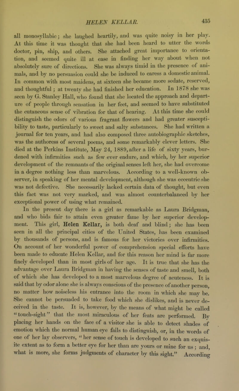 HELEN KELLAR. all monosyllabic; she laughed heartily, and was quite noisy in her play. At this time it was thought that she had been heard to utter the words doctor, pin, ship, and others. She attached great importance to orienta- tion, and seemed quite ill at ease in finding her way about when not absolutely sure of directions. She was always timid in the presence of ani- mals, and by no persuasion could she be induced to caress a domestic animal. In common with most maidens, at sixteen she became more sedate, reserved, and thoughtful; at twenty she had finished her education. In 1878 she was seen by G. Stanley Hall, who found that she located the approach and depart- ure of people through sensation in her feet, and seemed to have substituted the cutaneous sense of vibration for that of hearing. At this time she could distinguish the odors of various fragrant flowers and had greater suscepti- bility to taste, particularly to sweet and salty substances. She had written a journal for ten years, and had also composed three autobiographic sketches, was the authoress of several poems, and some remarkably clever letters. She died at the Perkins Institute, May 24, 1889, after a life of sixty years, bur- dened with infirmities such as few ever endure, and which, by her superior development of the remnants of the original senses left her, she had overcome in a degree nothing less than marvelous. According to a well-known ob- server, in speaking of her mental development, although she was eccentric she was not defective. She necessarily lacked certain data of thought, but even this fact was not very marked, and was almost counterbalanced by her exceptional power of using what remained. In the present day there is a girl as remarkable as Laura Bridgman, and who bids fair to attain even greater fame by her superior develop- ment. This girl, Helen Kellar, is both deaf and blind; she has been seen in all the principal cities of the United States, has been examined by thousands of persons, and is famous for her victories over infirmities. On account of her wonderful power of comprehension special efforts have been made to educate Helen Kellar, and for this reason her mind is far more finely developed than in most girls of her age. It is true that she has the advantage over Laura Bridgman in having the senses of taste and smell, both of which she has developed to a most marvelous degree of acuteness. It is said that by odor alone she is always conscious of the presence of another person, no matter how noiseless his entrance into the room in which she may be. She cannot be persuaded to take food which she dislikes, and is never de- ceived in the taste. It is, however, by the means of what might be called touch-sight that the most miraculous of her feats are performed. Bv placing her hands on the face of a visitor she is able to detect shades of emotion which the normal human eye fails to distinguish, or, in the M^ords of one of her lay observers,  her sense of touch is developed to such an exquis- ite extent as to form a better eye for her than are yours or mine for us • and what is more, she forms judgments of character by this sight. Accordino-