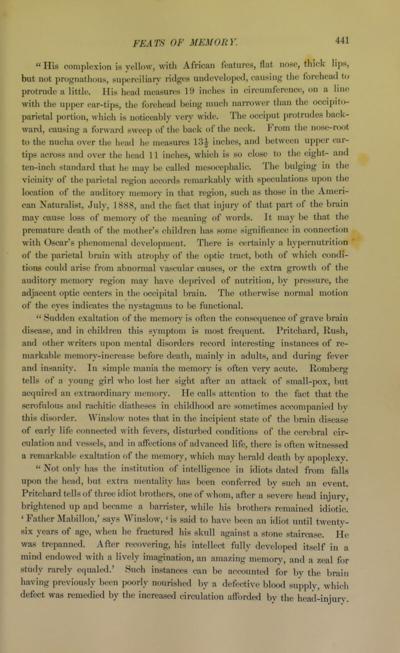  His complexion is yellow, with African features, flat nose, thick lips, but not prognathous, superciliary ridges undeveloped, causing the forehead to protrude a little. His head measures 19 inches in circumference, on a line with the upper ear-tips, the forehead being much narrower than the occipito- parietal portion, which is noticeably very wide. The occiput protrudes back- ward, causing a forward sweep of the back of the neck. From the nose-root to the nucha over the head he measures 13| inches, and between upper ear- tips across and over the head 11 inches, which is so close to the eight- and ten-inch standard that he may be called mesocephalic. The bulging in the vicinity of the parietal region accords remarkably with speculations upon the location of the auditory memory in that region, such as those in the Ameri- can Naturalist, July, 1888, and the fact that injury of that part of the brain may cause loss of memory of the meaning of words. It may be that the premature death of the mothei^'s children has some significance in connection with Oscar's phenomenal development. There is certainly a hypernutrition of the parietal brain with atrophy of the optic tract, both of which condi- tions could arise from abnormal vascular causes, or the extra growth of the auditory memory region may have deprived of nutrition, by pressure, the adjacent optic centers in the occipital brain. The otherwise normal motion of the eyes indicates the nystagmus to be functional.  Sudden exaltation of the memory is often the consequence of grave brain disease, and in children this symptom is most frequent. Pritchard, Rush, and other writers upon mental disorders record interesting instances of re- markable memory-increase before death, mainly in adults, and during fever and insanit}\ In simple mania the memory is often very acute. Romberg tells of a young girl who lost her sight after an attack of small-pox, but acquired an extraordinar}^ memory. He calls attention to the fact that the scrofulous and rachitic diatheses in childhood are sometimes accompanied bv this disorder. Winslow notes that in the incipient state of the brain disease of early life connected with fevers, disturbed conditions of the cerebral cir- culation and vessels, and in alfections of advanced life, there is often witnessed a remarkable exaltation of the memory, which may herald death by apoplexy.  Not only has the institution of intelligence in idiots dated from falls upon the head, but extra mentality has been conferred by such an event. Pritchard tells of three idiot brothers, one of whom, after a severe head injury, brightened up and became a barrister, while his brothers remained idiotic. ' Father Mabillon,' says Winslow,' is said to have been an idiot until twent}^- six years of age, when he fractured his skull against a stone staircase. He was trepanned. After recovering, his intellect fully developed itself in a mind endowed with a lively imagination, an amazing memory, and a zeal for study rarely equaled.' Such instances can be accounted for by the brain having previously been poorly nourished by a defective blood supply, which defect was remedied by the increased circulation afforded by the head-injury.