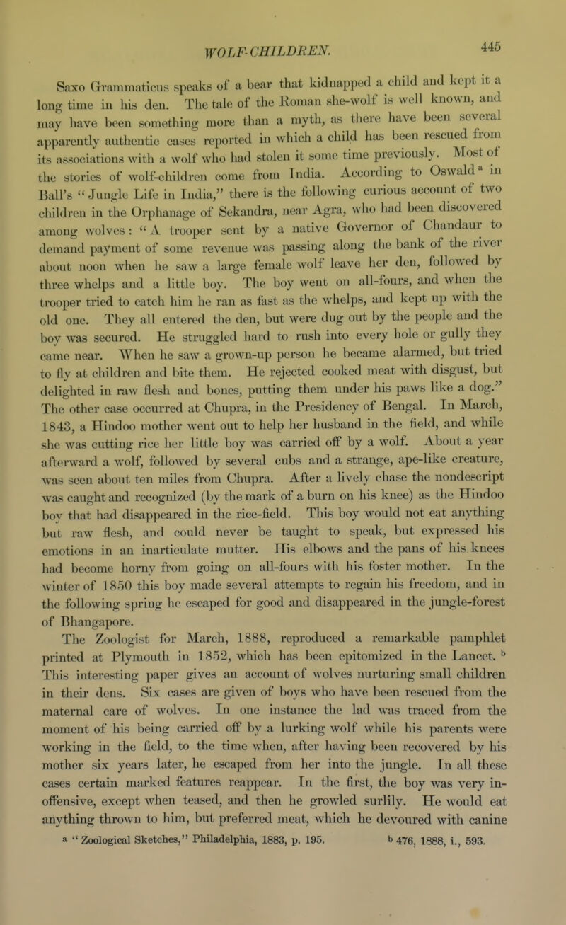 Saxo Granimaticus speaks of a bear that kidnapped a child and kept it a long time in his den. The talc of the Roman she-wolf is well known, and may have been something more than a myth, as there have been several apparently authentic cases reported in which a child has been rescued from its associations with a wolf who had stolen it some time previously. Most of the stories of wolf-children come from India. According to Oswald in Ball's  Jungle Life in India, there is the following curious account of two children in the Orphanage of Sekandra, near Agra, who had been discovered among wolves: A trooper sent by a native Governor of Chandaur to demand payment of some revenue was passing along the bank of the river about noon when he saw a large female wolf leave her den, followed by three whelps and a little boy. The boy went on all-fours, and when the trooper tried to catch him he ran as fast as the whelps, and kept up with the old one. They all entered the den, but were dug out by the people and the boy was secured. He struggled hard to rush into every hole or gully they came near. When he saw a grown-up person he became alarmed, but tried to fly at children and bite them. He rejected cooked meat with disgust, but delighted in raw flesh and bones, putting them under his paws like a dog. The other case occurred at Chupra, in the Presidency of Bengal. In March, 1843, a Hindoo mother went out to help her husband in the field, and while she was cutting rice her little boy was carried oif by a wolf. About a year afterward a wolf, followed by several cubs and a strange, ape-like creature, was seen about ten miles from Chupra. After a lively chase the nondescript was caught and recognized (by the mark of a burn on his knee) as the Hindoo boy that had disappeared in the rice-field. This boy would not eat anything but raw flesh, and could never be taught to speak, but expressed his emotions in an inarticulate mutter. His elbows and the pans of his knees had become horny from going on all-fours with his foster mother. In the winter of 1850 this boy made several attempts to regain his freedom, and in the following spring he escaped for good and disappeared in the jungle-forest of Bhangapore. The Zoologist for March, 1888, reproduced a remarkable pamphlet printed at Plymouth in 1852, which has been epitomized in the Lancet. ^ This interesting paper gives an account of wolves nurturing small children in their dens. Six cases are given of boys who have been rescued from the maternal care of wolves. In one instance the lad was traced from the moment of his being carried off* by a lurking wolf while his parents were working in the field, to the time when, after having been recovered by his mother six years later, he escaped from her into the jungle. In all these cases certain marked features reappear. In the first, the boy was very in- offensive, except when teased, and then he growled surlily. He would eat anything thrown to him, but preferred meat, which he devoured with canine a Zoological Sketches, Philadelphia, 1883, p. 195. b 475, I888, i., 593.