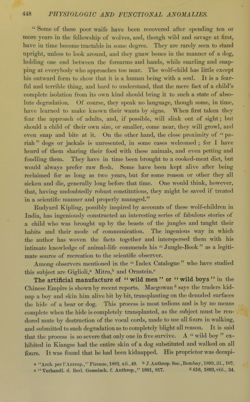  Some of these poor waifs have been recovered after spending ten or more years in the fellowship of wolves, and, though wild and savage at first, have in time become tractable in some degree. They are rarely seen to stand upright, unless to look around, and they gnaw bones in the manner of a dog, holding one end between the forearms and hands, while snarling and snap- ping at everybody who approaches too near. The wolf-child has little except his outward form to show that it is a human being with a soul. It is a fear- ful and terrible thing, and hard to understand, that the mere fact of a child's complete isolation from its own kind should bring it to such a state of abso- lute degradation. Of course, they speak no language, though some, in time, have learned to make known their wants by signs. When first taken they fear the approach of adults, and, if possible, will slink out of sight; but should a cliild of their own size, or smaller, come near, they will growl, and even snap and bite at it. On the other hand, the close proximity of  pa- riah  dogs or jackals is unresented, in some cases welcomed ; for I have heard of them sharing their food with these animals, and even petting and fondling them. They have in time been brought to a cooked-meat diet, but would always prefer raw flesh. Some have been kept alive after being reclaimed for as long as two years, but for some reason or other they all sicken and die, generally long before that time. One would think, however, that, having undoubtedly robust constitutions, they might be saved if treated in a scientific manner and properly managed. Rudyard Kipling, possibly inspired by accounts of these wolf-children in India, has ingeniously constructed an interesting series of fabulous stories of a child who was brought up by the beasts of the jungles and taught their habits and their mode of communication. The ingenious way in which the author has woven the facts together and interspersed them with his intimate knowledge of animal-life commends his  Jungle-Book  as a legiti- mate source of recreation to the scientific observer. Among observers mentioned in the  Index Catalogue  who have studied this subject are Giglioli,* Mitra,^ and Ornstein.<= The artificial manufacture of wild men  or wild boys  in the Chinese Empire is shown by recent reports. Macgowan says the traders kid- nap a boy and skin him alive bit by bit, transplanting on the denuded surfaces the hide of a bear or dog. This process is most tedious and is by no means complete when the hide is completely transplanted, as the subject must be ren- dered mute by destruction of the vocal cords, made to use all fours in walking, and submitted to such degradation as to completely blight all reason. It is said that the process is so severe that only one in five survive. A  wild boy  ex- hibited in Kiangse had the entire skin of a dog substituted and walked on all fours. It was found that he had been kidnapped. His proprietor was decapi- a Arch, per I'Antrop., Firenze, 1882, xii.,49. b J.Anthrop. Soc,Bombay, 1893, iii., 107. c  Verhandl. d. Berl. Gesselsch. f. Anthrop., 1891, 817. d 616, 1893, viii., 34.