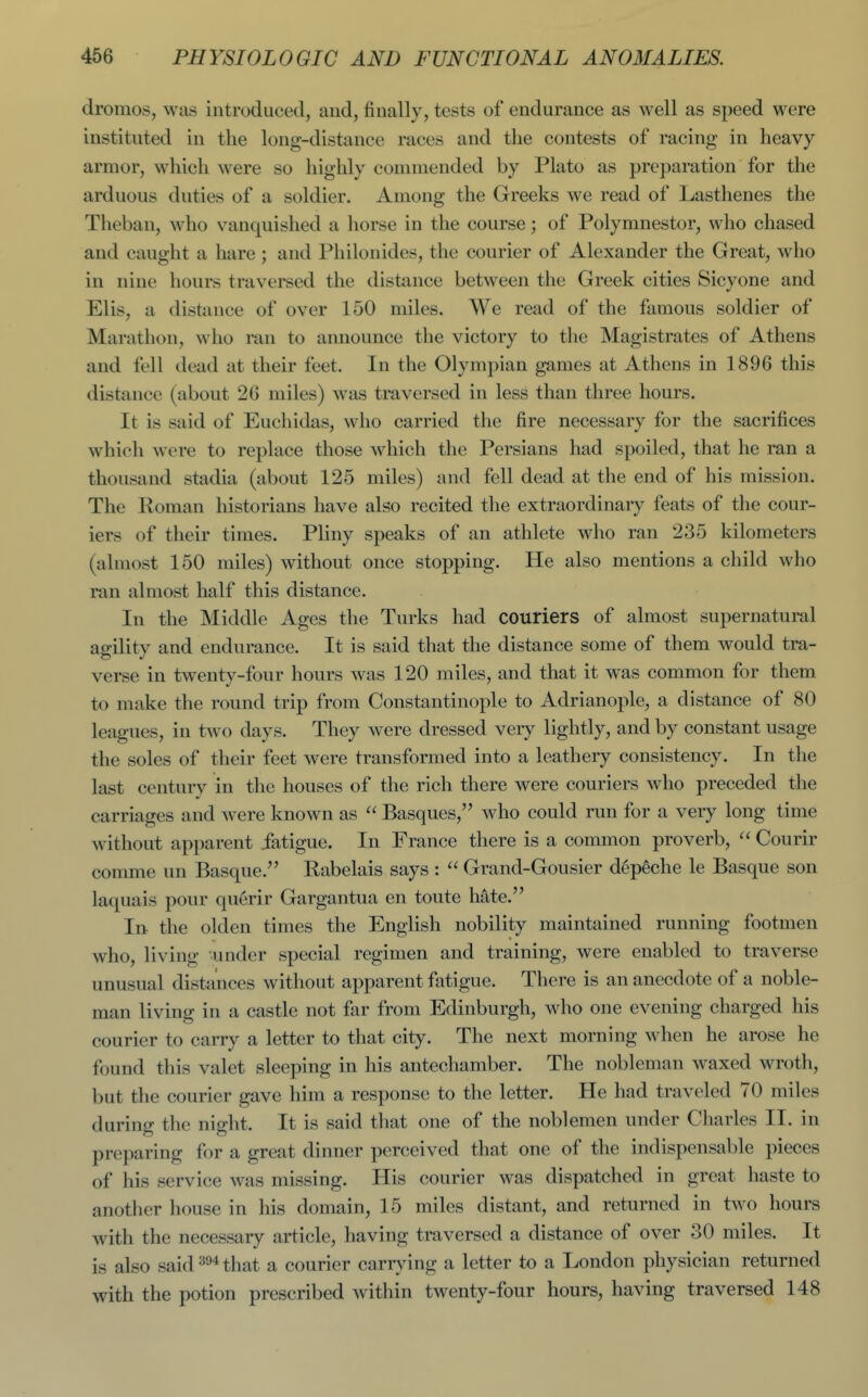 dromos, was introduced, and, finally, tests of endurance as well as speed were instituted in the long-distance races and the contests of racing in heavy armor, which were so highly commended by Plato as preparation for the arduous duties of a soldier. Among the Greeks we read of Lasthenes the Theban, who vanquished a horse in the course; of Polymnestor, who chased and caught a hare; and Philonides, the courier of Alexander the Great, who in nine hours traversed the distance between the Greek cities Sicyone and Elis, a distance of over 150 miles. We read of the famous soldier of Marathon, wlio ran to announce the victory to the Magistrates of Athens and fell dead at their feet. In the Olympian games at Athens in 1896 this distance (about 26 miles) was traversed in less than three hours. It is said of Euchidas, who carried the fire necessary for the sacrifices which were to replace those which the Persians had spoiled, that he ran a thousand stadia (about 125 miles) and fell dead at the end of his mission. The Roman historians have also recited the extraordinarj^ feats of the cour- iers of their times. Pliny speaks of an athlete who ran 235 kilometers (almost 150 miles) without once stopping. He also mentions a child who ran almost half this distance. In the Middle Ages the Turks had couriers of almost supernatural agility and endurance. It is said that the distance some of them would tra- verse in twenty-four hours was 120 miles, and that it was common for them to make the round trip from Constantinople to Adrianople, a distance of 80 leagues, in two days. They were dressed veiy lightly, and by constant usage the soles of their feet were transformed into a leathery consistency. In the last century in the houses of the rich there were couriers who preceded the carriages and were known as  Basques, who could run for a very long time without apparent fatigue. In France there is a common proverb,  Courir comme un Basque. Rabelais says :  Grand-Gousier d^p^che le Basque son laquais pour querir Gargantua en toute hate. In the olden times the English nobility maintained running footmen who, living under special regimen and training, were enabled to traverse unusual distances without apparent fatigue. There is an anecdote of a noble- man living in a castle not far from Edinburgh, who one evening charged his courier to carry a letter to that city. The next morning when he arose he found this valet sleeping in his antechamber. The nobleman waxed wroth, but the courier gave him a response to the letter. He had traveled 70 miles during the night. It is said that one of the noblemen under Cliarles II. in preparing for a great dinner perceived that one of the indispensable pieces of his service was missing. His courier was dispatched in great haste to another house in his domain, 15 miles distant, and returned in two hours with the necessary article, having traversed a distance of over 30 miles. It is also said that a courier carrjdng a letter to a London physician returned with the potion prescribed within twenty-four hours, having traversed 148