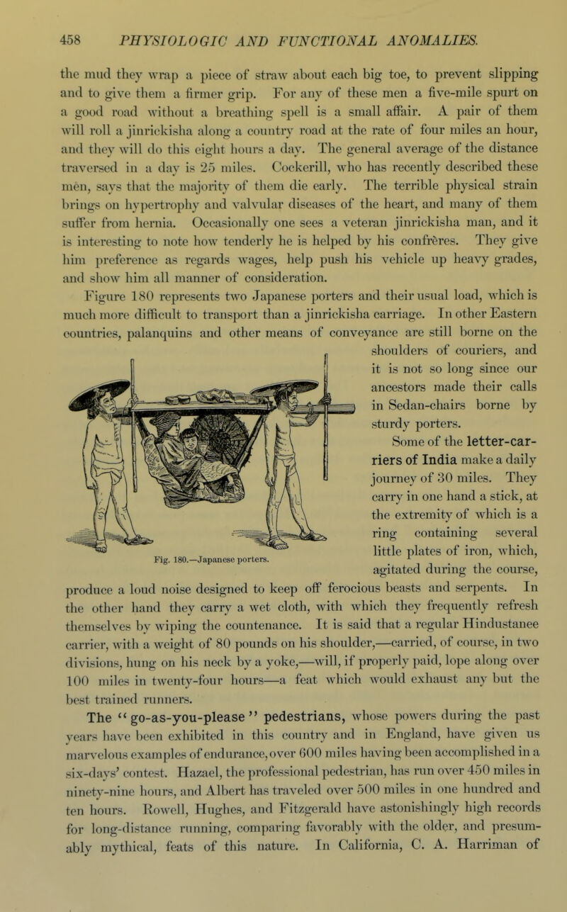 the mud they wrap a piece of straw about each big toe, to prevent slipping and to give them a firmer grip. For any of these men a five-mile spurt on a good road without a breathing spell is a small affair. A pair of them will roll a jinrickisha along a country road at the rate of four miles an hour, and they will do this eight hours a day. The general average of the distance traversed in a day is 25 miles. Cockerill, who has recently described these men, says that the majority of them die early. The terrible physical strain brings on hypertrophy and valvular diseases of the heart, and many of them suffer from hernia. Occasionally one sees a veteran jinrickisha man, and it is interesting to note how tenderly he is helped by his confreres. They give him preference as regards wages, help push his vehicle up heavy grades, and show him all manner of consideration. Figure 180 represents two Japanese porters and their usual load, which is much more difficult to transport than a jinrickisha carriage. In other Eastern countries, palanquins and other means of conveyance are still borne on the shoulders of couriers, and it is not so long since our ancestors made their calls in Sedan-chairs borne by sturdy porters. Some of the letter-car- riers of India make a daily journey of 30 miles. They carry in one hand a stick, at the extremity of which is a ring containing several little plates of iron, which. Fig. 180.—Japanese porters. ^ _ agitated during the course, produce a loud noise designed to keep off ferocious beasts and serpents. In the other hand they carry a wet cloth, with which they frequently refresh themselves by wiping the countenance. It is said that a regular Hindustanee carrier, with a weight of 80 pounds on his shoulder,—carried, of course, in tAvo divisions, hung on his neck by a yoke,—will, if properly paid, lope along over 100 miles in twenty-four hours—a feat which would exhaust any but the best trained runners. The go-as-you-please pedestrians, whose powers during the past years have been exhibited in this country and in England, have given us marvelous examples of endurance, over 600 miles having been accomplished in a six-days' contest. Hazael, the professional pedestrian, has run over 450 miles in ninety-nine hours, and Albert has traveled over 500 miles in one hundred and ten hours. Rowell, Hughes, and Fitzgerald have astonishingly high records for long-distance running, comparing fixvorably with the older, and presum- ably mythical, feats of this nature. In California, C. A. Harriman of
