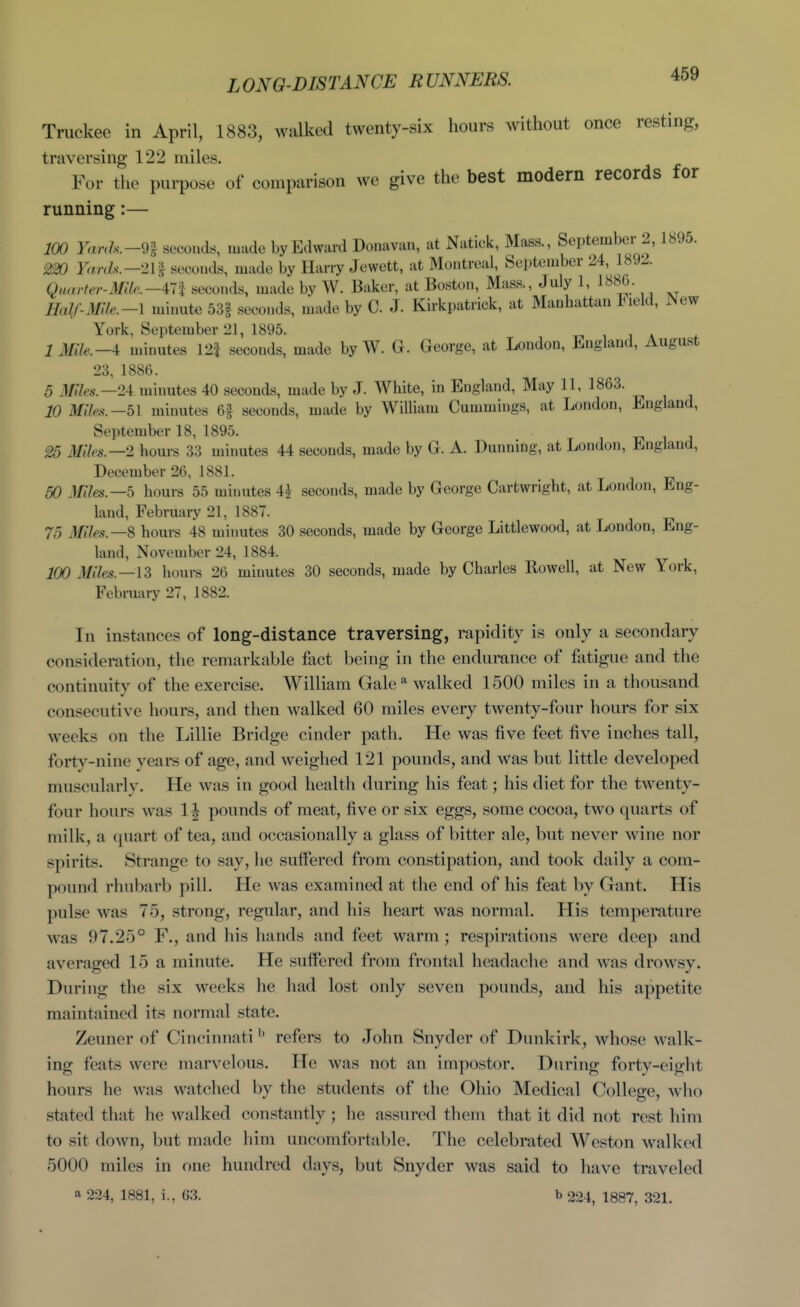 LONG-DISTANCE RUNNERS. Truckec in April, 1883, walked twenty-six hours without once resting, traversing 122 miles. For the purpose of comparison we give the best modern records for running:— 100 Yanh.-n seconds, made by Edward Donavan, at Natick, Mass., September 2, 1895. m YarcU—2H seconds, made by Harry Jewett, at Montreal, September 24, 1892. QHarfer-M!le.—in seconds, made by W. Baker, at Boston, Mass., July 1, 188b. Half-Mile.-\ minute 53| seconds, made by C. J. Kirkpatrick, at Manhattan l^ield, P^ew York, September 21, 1895. i j a 1 Mile.-A minutes 12| seconds, made by W. George, at London, England, August 23, 1886. 5 .Miles.—2i minutes 40 seconds, made by J. White, in England, May 11, 1863. 10 Miles.—51 minutes 6| seconds, made by William Cummings, at London, England, September 18, 1895. i j 25 Miles.—1 houi-s 33 minutes 44 seconds, made by G. A. Dunning, at London, England, December 26, 1881. 50 Miles.—5 hours 55 minutes 4^ seconds, made by George Cartwright, at London, Eng- land, February 21, 1887. 75 Miles.—S hours 48 minutes 30 seconds, made by George Littlewood, at London, Eng- land, November 24, 1884. 100 Miles.—\Z hours 26 minutes 30 seconds, made by Charles Rowell, at New York, February 27, 1882. In instances of long-distance traversing, rapidity is only a secondary consideration, the remarkable fact being in the endurance of fatigue and the continuity of the exercise. William Gale ^ walked 1500 miles in a thousand consecutive hours, and then walked 60 miles every twenty-four hours for six M^eeks on the Lillie Bridge cinder path. He was five feet five inches tall, forty-nine years of age, and weighed 121 pounds, and was but little developed muscularlv. He was in good health during his feat; his diet for the twenty- four hours was 1J pounds of meat, five or six eggs, some cocoa, two quarts of milk, a quart, of tea, and occasionally a glass of bitter ale, but never wine nor spirits. Strange to say, he suffered from constipation, and took daily a com- pound rhubarb pill. He was examined at the end of his feat by Gant. His pulse was 75, strong, regular, and his heart was normal. His tempemture was 97.25° F., and his hands and feet warm; respirations were deep and averaged 15 a minute. He suffered from frontal headache and was drowsy. During the six weeks he had lost only seven pounds, and his appetite maintained its normal state. Zeuner of Cincinnati ^' refers to John Snyder of Dunkirk, whose walk- ing feats were marvelous. He was not an impostor. During forty-eight hours he was watched by the students of the Ohio Medical College, who stated that he walked constantly; he assured them that it did not rest him to sit down, but made him uncomfortable. The celebrated A¥eston walked 5000 miles in one hundred days, but Snyder was said to have traveled a 224, 1881, i., 63. b 224, 1887, 321.