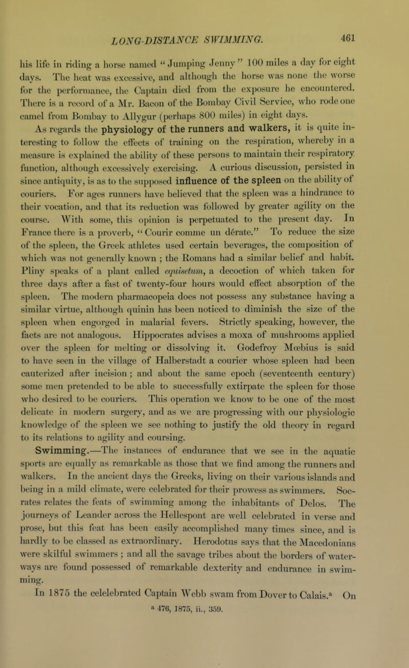 LONG DISTANCE SWIMMING. his life in riding a horse named Jumping Jenny 100 miles a day for eight days. The heat was excessive, and although the horse was none the worse for the performance, the Captain died from the exposure he encountered. There is a record of a Mr. Bacon of the Bombay Civil Service, who rode one cimiel from Bombay to Allygur (perhaps 800 miles) in eight days. As regards the physiology of the runners and walkers, it is quite in- teresting to follow the effects of training on the respiration, whereby in a measure is explained the ability of these persons to maintain their respiratory function, although excessively exercising. A curious discussion, persisted in since antiquity, is as to the supposed influence of the spleen on the ability of couriers. For ages runners have believed that the spleen was a hindrance to their vocation, and that its reduction was followed by greater agility on the course. With some, this opinion is perpetuated to the present day. In France there is a proverb,  Courir comme un derate. To reduce the size of the spleen, the Greek athletes used certain beverages, the composition of which was not generally known ; the Romans had a similar belief and habit. Pliny speaks of a plant called equisetum, a decoction of which taken for three days after a fast of twenty-four hours would effect absorption of the spleen. The modern pharmacopeia does not possess any substance having a similar virtue, although quinin has been noticed to diminish the size of the spleen when engorged in malarial fevers. Strictly speaking, however, the facts are not analogous. Hippocrates advises a moxa of mushrooms applied over the spleen for melting or dissolving it. Godefroy Moebius is said to have seen in the village of Halberstadt a courier whose spleen had been cauterized after incision; and about the same epoch (seventeenth century) some men pretended to be able to successfully extirpate the spleen for those who desired to be couriers. This operation we know to be one of the most delicate in modern surgery, and as we are progressing with our physiologic knowledge of the spleen we see nothing to justify the old theory in regard to its relations to agility and coursing. Swimming.—The instances of endurance that we see in the aquatic sports are equally as remarkable as those that we find among the runners and walkers. In the anciient days the Greeks, living on their various islands and being in a mild climate, were celebrated for their prowess as swimmers. Soc- rates relates the feats of swimming among the inhabitants of Delos. The journeys of Leander across the Hellespont are well celebrated in verse and prose, but this feat has been easily accomplished many times since, and is hardly to be classed as extraordinary. Herodotus says that the Macedonians were skilful swimmers; and all the savage tribes about the borders of water- ways are found possessed of remarkable dexterity and endurance in swim- ming. In 1875 the celelebrated Captain Webb swam from Dover to Calais.'' On a 476, 1875, ii., 359.