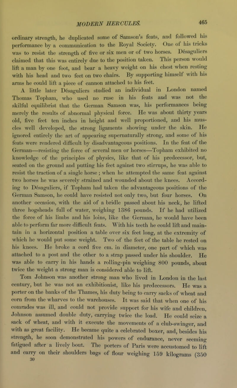 ordinary strength, he duplicated some of Samson's feats, and followed his performance by a communication to the Royal Society. One of his tricks was to resist the strength of five or six men or of two horses. Desaguliers claimed that this was entirely due to the position taken. This person would lift a man by one foot, and bear a heavy weight on his chest when resting with his head and two feet on two chairs. By supporting himself with his arms he could lift a piece of cannon attached to his feet. A little later Desaouliers studied an individual in London named Thomas Topham, who used no ruse in his feats and was not the skilful equilibrist that the German Samson was, his performances being merely the results of abnormal physical force. He was about thirty years old, five feet ten inches in height and well proportioned, and his mus- cles well developed, the strong ligaments showing under the skin. He ignored entirely the art of appearing supernaturally strong, and some of his feats were rendered difficult by disadvantageous positions. In the feat of the German—resisting the force of several men or horses—Topham exhibited no knowledge of the principles of physics, like that of his predecessor, but, seated on the ground and putting his feet against two stirrups, he was able to resist the traction of a single horse ; when he attempted the same feat against two horses he was severely strained and wounded about the knees. Accord- ing to Ddsaguliers, if Topham had taken the advantageous positions of the German Samson, he could have resisted not only two, but four horses. On another occasion, with the aid of a bridle passed about his neck, he lifted three hogsheads full of water, weighing 1386 pounds. If he had utilized the force of his limbs and his loins, like the German, he would have been able to perform far more difficult feats. With his teeth he could lift and main- tain in a horizontal position a table over six feet long, at the extremity of which he would put some weight. Two of the feet of the table he rested on his knees. He broke a cord five cm. in diameter, one part of which was attached to a post and the other to a strap passed under his shoulder. He was able to carry in his hands a rolling-pin weighing 800 pounds, about twice the weight a strong man is considered able to lift. Tom Johnson was another strong man who lived in London in the last century, but he was not an exhibitionist, like his predecessors. He was a porter on the banks of the Thames, his duty being to carry sacks of wheat and corn from the wharves to the warehouses. It was said that when one of his comrades was ill, and could not provide support for his wife and children, Johnson assumed double duty, carrying twice the load. He could seize a sack of Avheat, and with it execute the movements of a club-swinger, and with as great facility. He became quite a celebrated boxer, and, besides his strength, he soon demonstrated his powers of endurance, never seeming fatigued after a lively bout. The porters of Paris were accustomed to lift and carry on their shoulders bags of flour weighing 159 kilograms (350 30