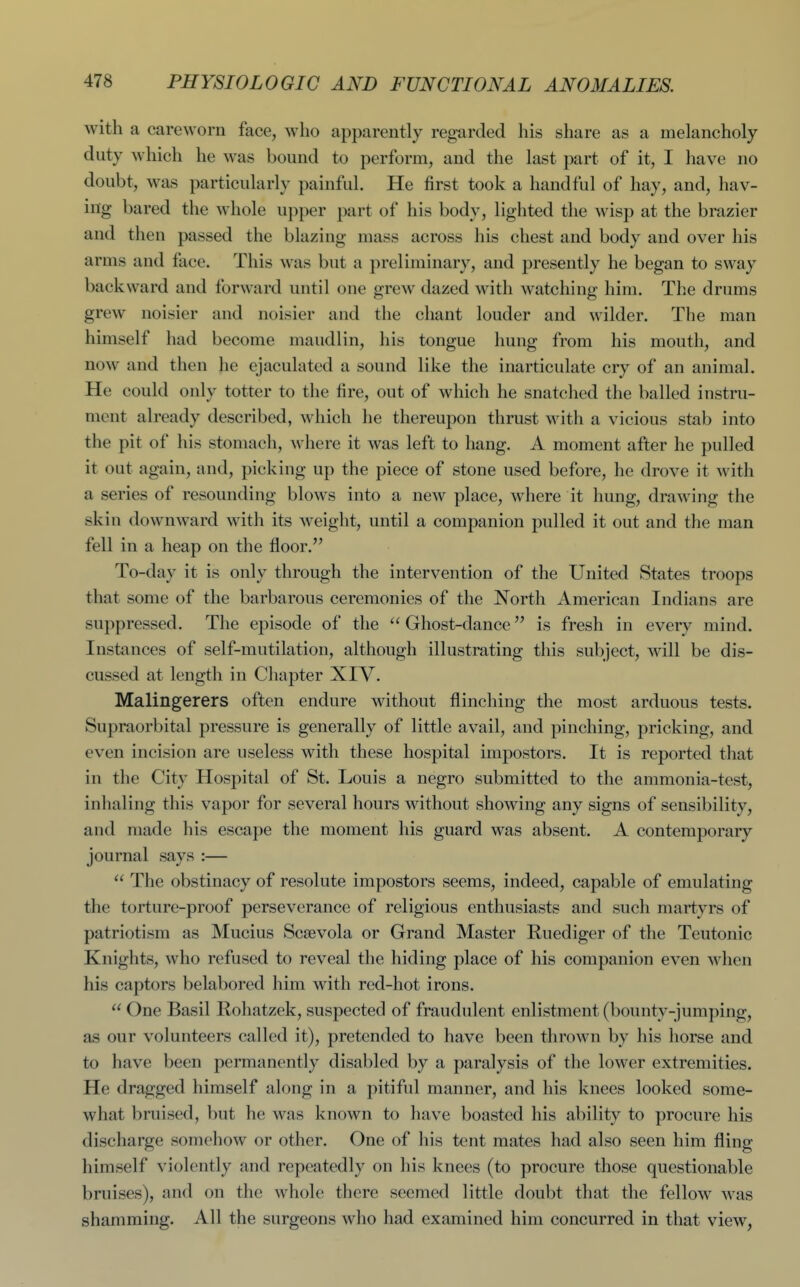 with a careworn face, who apparently regarded his share as a melancholy duty which he was bound to perform, and the last part of it, I have no doubt, was particularly painful. He first took a handful of hay, and, hav- ing bared the whole upper part of his body, lighted the wisp at the brazier and then passed the blazing mass across his chest and body and over his arms and face. This was but a preliminary, and presently he began to sway backward and forward until one grew dazed with watching him. The drums grew noisier and noisier and the chant louder and wilder. The man himself had become maudlin, his tongue hung from his mouth, and now and then he ejaculated a sound like the inarticulate cry of an animal. He could only totter to the fire, out of which he snatched the balled instru- ment already described, which he thereupon thrust with a vicious stab into the pit of his stomach, where it was left to hang. A moment after he pulled it out again, and, picking up the piece of stone used before, he drove it with a series of resounding blows into a new place, wliere it hung, drawing the skin downward with its weight, until a companion pulled it out and the man fell in a heap on the floor. To-day it is only through the intervention of the United States troops that some of the barbarous ceremonies of the North American Indians are suppressed. The episode of the  Ghost-dance is fresh in every mind. Instances of self-mutilation, although illustrating tliis subject, will be dis- cussed at length in Chapter XIV. Malingerers often endure without flinching the most arduous tests. Supraorbital pressure is generally of little avail, and pinching, pricking, and even incision are useless with these hospital impostors. It is reported that in the City Hospital of St. Louis a negro submitted to the ammonia-test, inhaling this vapor for several hours without showing any signs of sensibility, and made his escape the moment his guard was absent. A contemporary journal says :—  The obstinacy of resolute impostors seems, indeed, capable of emulating the torture-proof perseverance of religious enthusiasts and such martyrs of patriotism as Mucins Scsevola or Grand Master Ruediger of the Teutonic Knights, who refused to reveal the hiding place of his companion even when his captors belabored him with red-hot irons.  One Basil Rohatzek, suspected of fraudulent enlistment (bounty-jumping, as our volunteers called it), pretended to have been thrown by his horse and to have been permanently disabled by a paralysis of the lower extremities. He dragged himself along in a pitiful manner, and his knees looked some- what bruised, but he was known to have boasted his ability to procure his discharge somehow or other. One of his tent mates had also seen him fling himself violently and repeatedly on his knees (to procure those questionable bruises), and on the whole there seemed little doubt that the fellow was shamming. All the surgeons who had examined him concurred in that view,