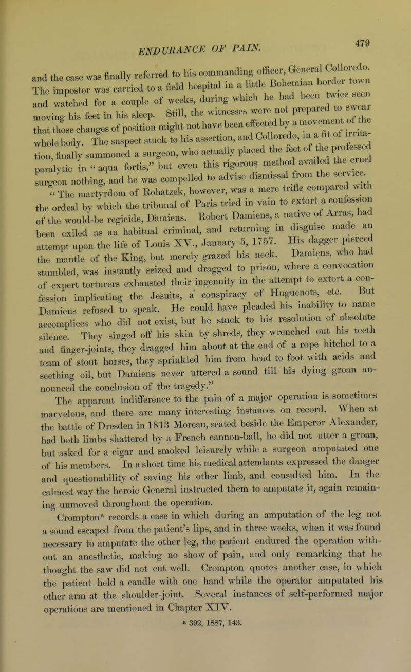 and the case was finally referred to his —^if^;';^^^ The impostor was carried to a field hos^.tal m a '^'f^^^'^^ZTu^^^^^ and watched for a couple of weeks, during which he h^ ^^^^^^^ moving his feet in his sleep. Still, the witnesses were not prepared to sw ai Thai thL changes of position might not have been effe^^^^ whole body. The suspect stuck to his assertion, and Conoredo n ^ ^^^^^^^ tion, finally summoned a surgeon, who actually placed the feet of tli professed paralvtic in ''aqua fortis, but even this rigorous method avai ed the cruel s^ ge.! nothing!and he was compelled to advise dismissal from the service u The martyrdom of Rohatzek, however, was a mere trifle compared with the ordeal by which the tribunal of Paris tried in vain to extort a confession of the would-be regicide, Damiens. Robert Damiens, a native of Arras, had been exiled as an habitual criminal, and returning in disguise made an attempt upon the life of Louis XV., January 5, 1757. His dagger pierced the mantle of the King, but merely grazed his neck. Damiens, who had stumbled, was instantly seized and dragged to prison, where a convocation of expert torturers exhausted their ingenuity in the attempt to extort a con- fession implicating the Jesuits, a conspiracy of Huguenots, etc. But Damiens refused to speak. He could have pleaded his inability to name accomplices who did not exist, but he stuck to his resolution of absolute silence Thev singed off his skin by shreds, they wrenched out his teeth and finger-joints, they dragged him about at the end of a rope hitched to a team of stout horses, they sprinkled him from head to foot with acids and seetliing oil, but Damiens never uttered a sound till his dying groan an- nounced the conclusion of the tragedy. The apparent indifference to the pain of a major operation is sometimes marvelous, and there are many interesting instances on record. When at the battle of Dresden in 1813 Moreau, seated beside the Emperor Alexander, had both limbs shattered by a French cannon-ball, he did not utter a groan, but asked for a cigar and smoked leisurely while a surgeon amputated one of his members. In a short time his medical attendants expressed the danger and questionability of saving his other limb, and consulted him. In the calmest wav the heroic General instructed them to amputate it, again remain- ing unmoved throughout the operation. Crompton'' records a case in which during an amputation of the leg not a sound escaped from the patient's lips, and in three weeks, when it was found necessary to amputate the other leg, the patient endured the operation with- out an anesthetic, making no show of pain, and only remarking that he thouo-ht the saw did not cut well. Crompton quotes another case, in which the patient held a candle with one hand while the operator amputated his other arm at the shoulder-joint. Several instances of self-performed major operations are mentioned in Chapter XIV. a 392, 1887, 143.