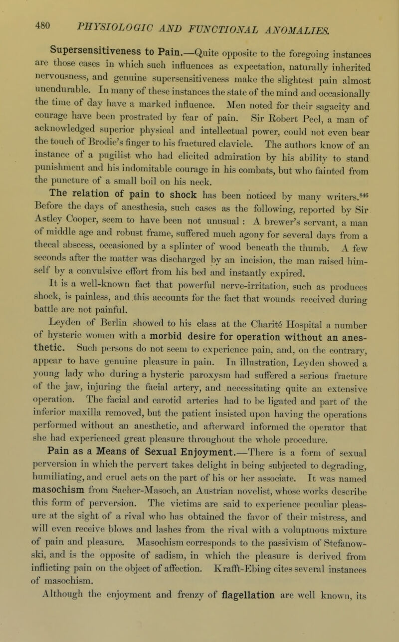 Supersensitiveness to Pain.—Quite opposite to the foregoing instances are those cases in which such influences as expectation, naturally inherited nervousness, and genuine supersensitiveness make the slightest i^ain almost unendurable. In many of these instances the state of the mind and occasionally the time of day have a marked influence. Men noted for their sagacity and courage have been prostrated by fear of pain. Sir Robert Peel, a man of acknowledged superior physical and intellectual power, could not even bear the touch of Brodie's finger to his fractured clavicle. The authors know of an instance of a pugilist who had elicited admiration by his ability to stand punishment and his indomitable courage in his combats, but M^ho fainted from the puncture of a small boil on his neck. The relation of pain to shock has been noticed by many writers.«*« Before the days of anesthesia, such cases as the following, reported by Sir Astley Cooper, seem to have been not unusual : A brewer's servant, a man of middle age and robust frame, suffered much agony for several days from a thecal abscess, occasioned by a splinter of wood beneath the thumb. A few seconds after the matter was discharged by an incision, the man raised him- self by a convulsive effort from his bed and instantly expired. It is a well-known fact that powerful nerve-irritation, such as produces shock, is painless, and this accounts for the fact that wounds received during battle are not painful. Leyden of Berlin showed to his class at the Charity Hospital a number of hysteric women with a morbid desire for operation without an anes- thetic. Such persons do not seem to experience pain, and, on the contrary, appear to have genuine pleasure in pain. In illustration, Leyden showed a young lady who during a hysteric paroxysm had suffered a serious fracture of the jaw, injuring the facial artery, and necessitating quite an extensive operation. The facial and carotid arteries had to be ligated and part of the inferior maxilla removed, but the patient insisted upon having the operations performed without an anesthetic, and afterward informed the operator that she had experienced great pleasure throughout the whole procedure. Pain as a Means of Sexual Enjoyment.—There is a form of sexual perversion in which the pervert takes delight in being subjected to degrading, humiliating, and cruel acts on the part of his or her associate. It was named masochism from Sacher-Masoch, an Austrian novelist, whose works describe this form of perversion. The victims are said to experience peculiar pleas- ure at the sight of a rival who has obtained the favor of their mistress, and will even receive blows and lashes from the rival with a voluptuous mixture of pain and pleasure. Masochism corresponds to the passivism of Stefanow- ski, and is the opposite of sadism, in which the pleasure is derived from inflicting pain on the object of affection. Krafft-Ebing cites several instances of masochism. Although tlie enjoyment and frenzy of flagellation are well known, its