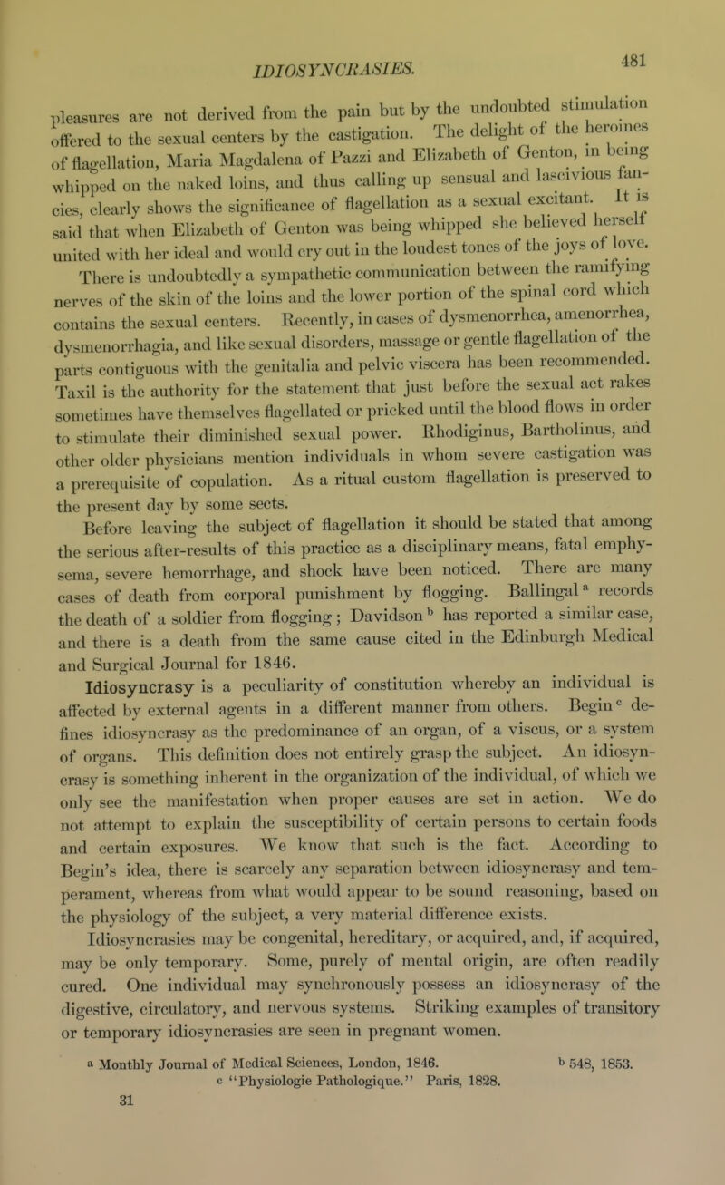 IDIOSYNCRASIES. pleasures are not derived from the pain but by the undoubted stimulation offered to the sexual centers by the castigation. The delight of the heroines of flagellation, Maria Magdalena of Pazzi and Elizabeth of Genton, in being whipped on the naked loins, and thus calling up sensual and lascivious fan- cies, clearly shows the significance of flagellation as a sexual excitant it is said that when Elizabeth of Genton was being whipped she believed herself united with her ideal and would cry out in the loudest tones of the joys of love. There is undoubtedly a sympathetic communication between the ramifying nerves of the skin of the loins and the lower portion of the spinal cord which contains the sexual centers. Recently, in cases of dysmenorrhea, amenorrhea, dysmenorrhagia, and like sexual disorders, massage or gentle flagellation of the parts contiguous with the genitalia and pelvic viscera has been recommended. Taxil is the authority for the statement that just before the sexual act rakes sometimes have themselves flagellated or pricked until the blood flows in order to stimulate their diminished sexual power. Rhodiginus, Bartliolinus, and other older physicians mention individuals in whom severe castigation was a prerequisite of copulation. As a ritual custom flagellation is preserved to the present day by some sects. Before leaving the subject of flagellation it should be stated that among the serious after-results of this practice as a disciplinary means, fatal emphy- sema, severe hemorrhage, and shock have been noticed. There are many cases of death from corporal punishment by flogging. Ballingal« records the death of a soldier from flogging ; Davidson ^ has reported a similar case, and there is a death from the same cause cited in the Edinburgh Medical and Surgical Journal for 1846. Idiosyncrasy is a peculiarity of constitution whereby an individual is affected by external agents in a different manner from others. Begin de- fines idiosyncrasy as the predominance of an organ, of a viscus, or a system of organs. This definition does not entirely grasp the subject. An idiosyn- crasy is something inherent in the organization of the individual, of which we only see the manifestation when proper causes are set in action. We do not attempt to explain the susceptibility of certain persons to certain foods and certain exposures. We know that such is the fact. According to Begin's idea, there is scarcely any separation between idiosyncrasy and tem- perament, whereas from what would appear to be sound reasoning, based on the physiology of the subject, a very material difference exists. Idiosyncrasies may be congenital, hereditary, or acquired, and, if acquired, may be only temporary. Some, purely of mental origin, are often readily cured. One individual may synchronously possess an idiosyncrasy of the digestive, circulatory, and nervous systems. Striking examples of transitory or temporary idiosyncrasies are seen in pregnant women. a Monthly Journal of Medical Sciences, London, 1846. b 543, I853, c Physiologic Pathologique. Paris, 1828. 31