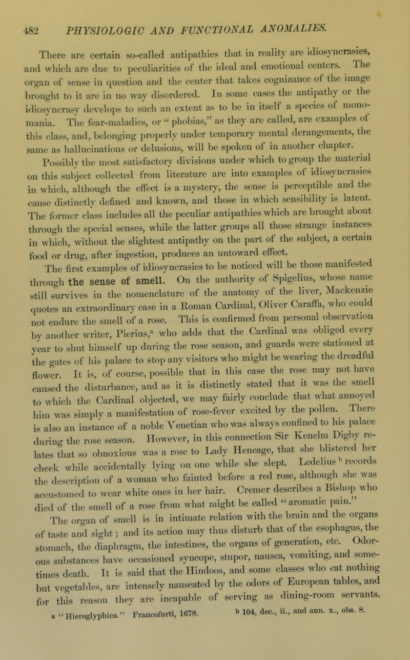 There are certain so-called antipatlues that in reality are idiosyncrasies, and which are due to peculiarities of the ideal and emotional centers. The organ of sense in question and the center that takes cognizance of the image brought to it are in no way disordered. In some cases the antipathy or the idiosyncrasy develops to such an extent as to be in itself a species of mono- mania. The fear-maladies, or  phobias, as they are called, are examples of this class, and, belonging properly under temporary mental derangements, the same as hallucinations or delusions, will be spoken of in another chapter. Possibly the most satisfactory divisions under which to group the material on this subject collected from literature are into examples of idiosyncrasies in which, although the effect is a mystery, the sense is perceptible and the cause distinctly defined and known, and those in which sensibility is latent. The former class includes all the peculiar antipathies which are brought about through the special senses, while the latter groups all those strange instances in which, without the slightest antipathy on the part of the subject, a certain food or drug, after ingestion, produces an untoward effect. The first examples of idiosyncrasies to be noticed will be those manifested through the sense of smell.^ On the authority of Spigelius, whose name still survives in the nomenclature of the anatomy of the liver, Mackenzie quotes an extraordinary case in a Roman Cardinal, Oliver Caraffa, who could not endure the smell of a rose. This is confirmed from personal observation by another writer, Pierius/-^ who adds that the Cardinal was obliged every year to shut himself up during the rose season, and guards were stationed at the gates of his palace to stop any visitors who might be wearing the dreadful flower It is, of course, possible that in this case the rose may not have caused the disturbance, and as it is distinctly stated that it was the smell to which the Cardinal objected, we may fairly conclude that what annoyed him was simply a manifestation of rose-fever excited by the pollen. There is also an instance of a noble Venetian who was always confined to his palace during the rose season. However, in this connection Sir Kenelm Digby re- lates that so obnoxious was a rose to Lady Heneage, that she blistered her cheek while accidentally lying on one while she slept. Ledelius ^'records the description of a woman who fiiinted before a red rose, although she was accustomed to wear white ones in her hair. Cremer describes a Bishop who died of the smell of a rose from what might be called - aromatic pain. The organ of smell is in intimate relation with the brain and the organs of taste and sight; and its action may thus disturb that of the esophagiis, the stomach, the diaphragm, the intestines, the organs of generation, etc. Odor- ous substances have occasioned syncope, stupor, nausea, vomiting, and some- times death. It is said that the Hindoos, and some classes who eat nothing but vegetables, are intensely nauseated by the odors of European tables, and for this reason they are incapable of serving as dining-room servants, a  Hieroglyphica. Francofurti, 1678. b 104, dec, ii., and ann. x., obs. 8.