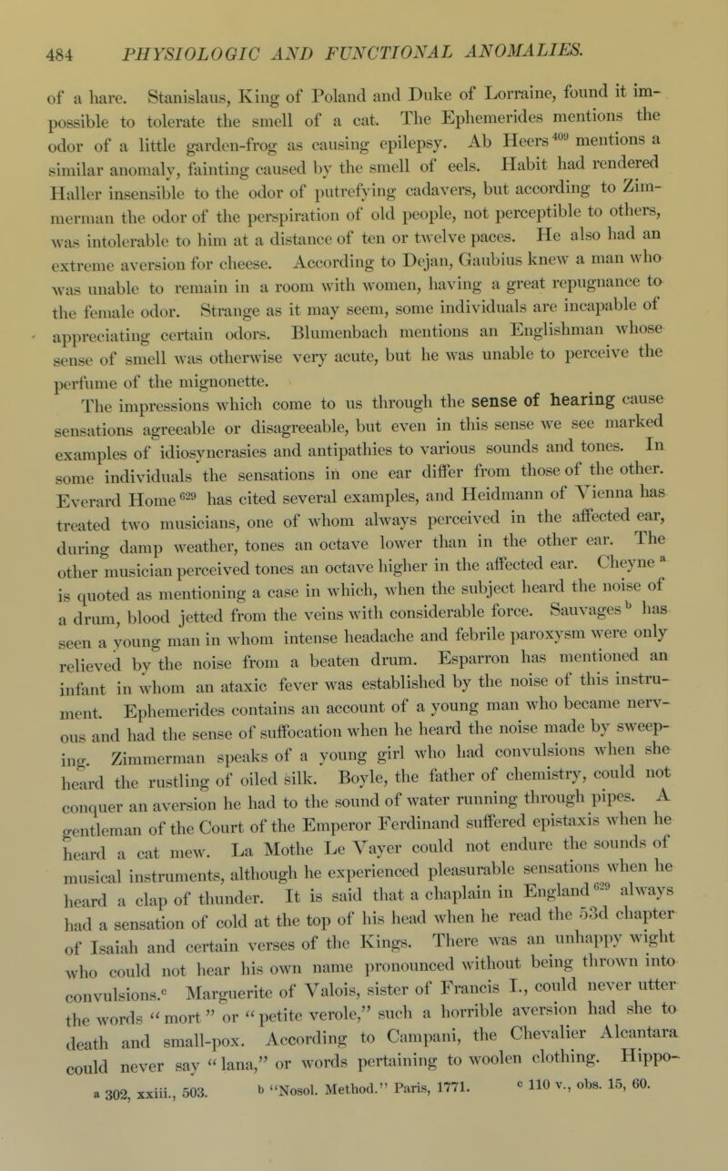 of a hare. Stanislaus, King of Poland and Duke of Lorraine, found it im- possible to tolerate the smell of a cat. The Ephemerides mentions the odor of a little garden-frog as causing epilepsy. Ab Heers^o' mentions a similar anomaly, fainting caused by the smell of eels. Habit had rendered Haller insensible to the odor of putrefying cadavers, but according to Zim- merman the odor of the perspiration of old people, not perceptible to others, was intolerable to him at a distance of ten or twelve paces. He also had an extreme aversion for cheese. According to Dt^an, Gaubius knew a man who was unable to remain in a room with women, having a great repugnance to the female odor. Strange as it may seem, some individuals are incapable of appreciating certain odors. Blumenbach mentions an Englishman whose sense of smell was otherwise very acute, but he was unable to perceive the perfume of the mignonette. The impressions which come to us through the sense of hearing cause sensations agreeable or disagreeable, but even in this sense we see marked examples of idiosyncrasies and antipathies to various sounds and tones. In some individuals the sensations in one ear differ from those of tiie other. Everard Home has cited several examples, and Heidmann of Vienna has treated two musicians, one of whom always perceived in the affected ear, during damp weather, tones an octave lower than in the other ear. The other musician perceived tones an octave higher in the affected ear. Cheyne ^ is quoted as mentioning a case in which, when the subject heard the noise of a drum, blood jetted from the veins with considerable force. Sauvages^ has seen a young man in whom intense headache and febrile paroxysm were only relieved by the noise from a beaten drum. Esparron has mentioned an infant in whom an ataxic fever was established by the noise of this instru- ment. Ephemerides contains an account of a young man who became nerv- ous and had the sense of suffocation when he heard the noise made by sweep- ing. Zimmerman speaks of a young girl who had convulsions when she heard the rustling of oiled silk. Boyle, the father of chemistry, could not conquer an aversion he had to the sound of water running through pipes. A gentleman of the Court of the Emperor Ferdinand suffered epistaxis when he heard a cat mew. La Mothe Le Vayer could not endure the sounds of musical instruments, although he experienced pleasurable sensations when he heard a clap of thunder. It is said that a chaplain in Englandalways had a sensation of cold at the top of his head when he read the r33d chapter of Isaiah and certain verses of the Kings. There was an unhappy wight who could not hear his own name pronounced without being thrown into convulsions.^ Marguerite of Valois, sister of Francis I., could never utter the words  mort  or  petite verole, such a horrible aversion had she to death and small-pox. According to Campani, the Chevalier Alcantara could never say  lana, or words pertaining to woolen clothing. Hippo- a 302, xxiii., 503. b Nosol. Method. Paris, 1771. ^ HO v., obs. 15, 60.