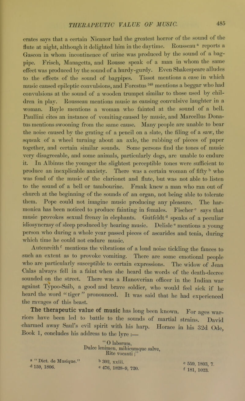 THERAPEUTIC VALUE OF MUSIC. I crates says that a certain Nicaiior had tlie greatest horror of the sound of the flute at night, although it delighted him in the daytime. Rousseau reports a Gascon in whom incontinence of urine was produced by the sound of a bag- pipe. Frisch, Managetta, and Rousse speak of a man in whom the same effect was produced by the sound of a hurdy-gurdy. Even Shakespeare alludes to the effects of the sound of bagpipes. Tissot mentions a case in which music caused epileptic convulsions, and Forestus mentions a beggar who had convulsions at the sound of a wooden trumpet similar to those used by chil- dren in play. Rousseau mentions music as causing convulsive laughter in a woman. Bayle mentions a woman who fainted at the sound of a bell. Paullini cites an instance of vomiting caused by music, and Marcellus Dona- tus mentions swooning from the same cause. Many people are unable to bear the noise caused by the grating of a pencil on a slate, the filing of a saw, the squeak of a wheel turning about an axle, the rubbing of pieces of paper together, and certain similar sounds. Some persons find the tones of music very disagreeable, and some animals, particularly dogs, are unable to endure it. In Albinus the younger the slightest perceptible tones were sufficient to produce an inexplicable anxiety. There was a certain woman of fifty ^ who was fond of the music of the clarionet and flute, but was not able to listen to the sound of a bell or tambourine. Frank knew a man who ran out of church at the beginning of the sounds of an organ, not being able to tolerate them. Pope could not imagine music producing any pleasure. The har- monica has been noticed to produce fainting in females. Fischer ^ says that music provokes sexual frenzy in elephants. Gutfeldt*^ speaks of a peculiar idiosyncrasy of sleep produced by hearing music. Delisle ® mentions a young person who during a whole year passed pieces of ascarides and tenia, during which time he could not endure music. Autenreith ^ mentions the vibrations of a loud noise tickling the fauces to such an extent as to provoke vomiting. There are some emotional people who are particularly susceptible to certain expressions. The widow of Jean Galas always fell in a faint when she heard the words of the death-decree sounded on the street. There was a Hanoverian officer in the Indian war against Typoo-Saib, a good and brave soldier, who would feel sick if he heard the word  tiger  pronounced. It was said that he had experienced the ravages of this beast. The therapeutic value of music has long been known. For ages war- riors have been led to battle to the sounds of martial strains. David charmed away Saul's evil spirit with his harp. Horace in his 3 2d Ode, Book 1, concludes his address to the lyre :  0 laborum, Dulce lenimen, mihicuruque salve, Rite vocanti; a  Diet, de Mnsique. b 302, xxiii. c sr^o lonQ 7 ^ 159, 1806. e 476, 1828-9, 720. f ^q^^ ^^^^