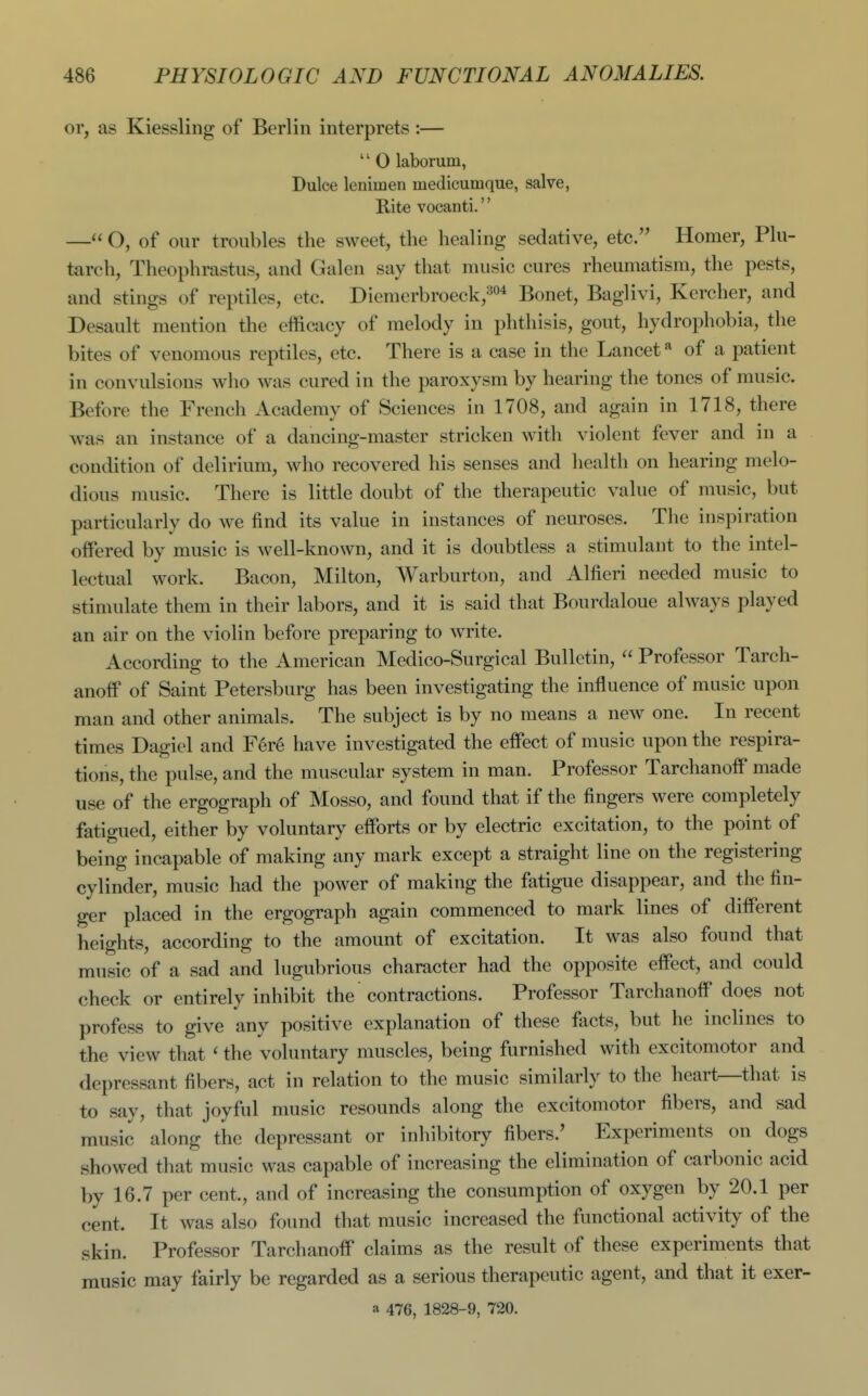 or, as Kiessling of Berlin interprets :— '' 0 laborum, Dulce lenimen medicumque, salve, Rite vocanti.'' — O, of our troubles the sweet, the healing sedative, etc. Homer, Plu- tarch, Theophrastus, and Galen say that music cures rheumatism, the pests, and stings of reptiles, etc. Dicmerbroeckj^o* Bonet, Baglivi, Kercher, and Desault mention the efficacy of melody in phthisis, gout, hydrophobia, the bites of venomous reptiles, etc. There is a case in the Lancet ^ of a patient in convulsions who was cured in the paroxysm by hearing the tones of music. Before the French Academy of Sciences in 1708, and again in 1718, there was an instance of a dancing-master stricken with violent fever and in a condition of delirium, who recovered his senses and health on hearing melo- dious music. There is little doubt of the therapeutic value of music, but particularly do we find its value in instances of neuroses. The inspiration offered by music is well-known, and it is doubtless a stimulant to the intel- lectual work. Bacon, Milton, Warburton, and Alfieri needed music to stimulate them in their labors, and it is said that Bourdaloue always played an air on the violin before preparing to write. According to the American Medico-Surgical Bulletin,  Professor Tarch- anoff of Saint Petersburg has been investigating the influence of music upon man and other animals. The subject is by no means a new one. In recent times Dagiel and Fere have investigated the effect of music upon the respira- tions, the pulse, and the muscular system in man. Professor Tarchanoff made use of the ergograph of Mosso, and found that if the fingers were completely fatigued, either by voluntarj^ efforts or by electric excitation, to the point of being incapable of making any mark except a straight line on the registering cylinder, music had the power of making the fatigue disappear, and the fin- ger placed in the ergograph again commenced to mark lines of different heights, according to the amount of excitation. It was also found that music of a sad and lugubrious character had the opposite effect, and could check or entirely inhibit the contractions. Professor Tarchanoff does not profess to give any positive explanation of these facts, but he inclines to the view that ' the voluntary muscles, being furnished with excitomotor and depressant fibers, act in relation to the music similarly to the heart—that is to say, that joyful music resounds along the excitomotor fibers, and sad music along the depressant or inhibitory fibers.' Experiments on dogs showed that music was capable of increasing the elimination of carbonic acid by 16.7 per cent., and of increasing the consumption of oxygen by 20.1 per cent. It was also found that music increased the functional activity of the skin. Professor Tarchanoff claims as the result of these experiments that music may fairly be regarded as a serious therapeutic agent, and that it exer- a 476, 1828-9, 720.