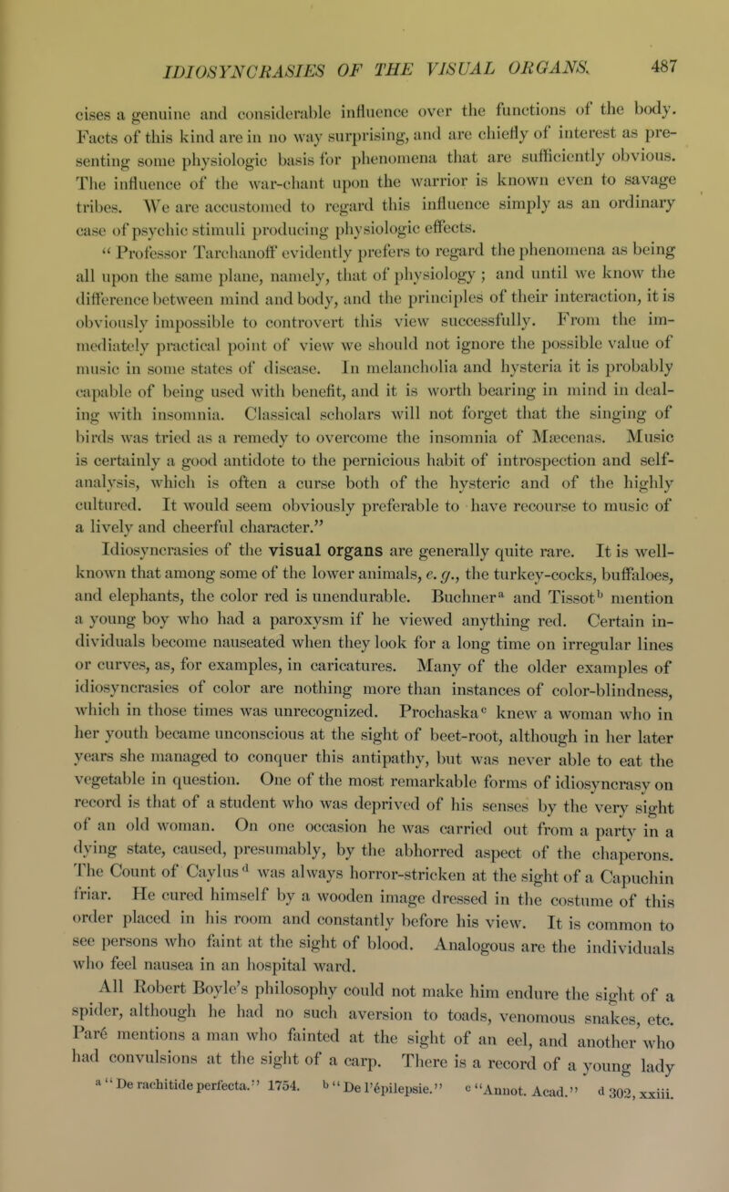 IDIOSYNCRASIES OF THE VISUAL ORGANS. cises a genuine and considerable influence over the functions of the body. Facts of this kind are in no way surprising, and are chiefly of interest as pre- senting some physiologic basis for phenomena tliat are sufficiently obvious. The influence of the war-chant upon the warrior is known even to savage tribes. We are accustomed to regard this influence simply as an ordinary case of psychic stimuli producing physiologic effects.  Professor Tarchanoff' evidently prefers to regard the phenomena as being all upon the same plane, namely, that of physiology; and until we know the diflerence between mind and body, and the principles of their interaction, it is obviously impossible to controvert this view successfully. From the im- mediately practical point of view we should not ignore the possible value of music in some states of disease. In melancholia and hysteria it is probably capable of being used with benefit, and it is worth bearing in mind in deal- ing with insomnia. Classical scholars will not forget that the singing of birds was tried as a remedy to overcome the insomnia of Mtecenas. Music is certiiinly a good antidote to the pernicious habit of introspection and self- analysis, which is often a curse both of the hysteric and of the highly cultured. It would seem obviously preferable to have recourse to music of a lively and cheerful character, Idiosyncrasies of the visual organs are generally quite rare. It is well- known that among some of the lower animals, e. g., the turkey-cocks, buffaloes, and elephants, the color red is unendurable. Buchner'^ and Tissot^' mention a young boy who had a paroxysm if he viewed anything red. Certain in- dividuals become nauseated when they look for a long time on irregular lines or curves, as, for examples, in caricatures. Many of the older examples of idiosyncrasies of color are nothing more than instances of color-blindness, which in those times was unrecognized. Prochaska« knew a woman who in her youth became unconscious at the sight of beet-root, although in her later years she managed to conquer this antipathy, but was never able to eat the vegetable in question. One of the most remarkable forms of idiosyncrasy on record is that of a student who was deprived of his senses by the very sight of an old woman. On one occasion he was carried out from a party in a dying state, caused, presumably, by the abhorred aspect of the chaperons. The Count of Caylus'^ was always horror-stricken at the sight of a Capuchin friar. He cured himself by a wooden image dressed in the costume of this order placed in his room and constantly before his view. It is common to see persons who faint at the sight of blood. Analogous arc the individuals who feel nausea in an hospital ward. ^ All Robert Boyle's philosophy could not make him endure the sight of spider, although he had no such aversion to toads, venomous snakes, etc. Par6 mentions a man who fainted at the sight of an eel, and another'who had convulsions at the sight of a carp. There is a record of a young lady aDerachitiaeperlecta/' 1754. b  j)^ p. j^j^^^^g.^ „ c Anuot. Acad. d302,xxiii. a