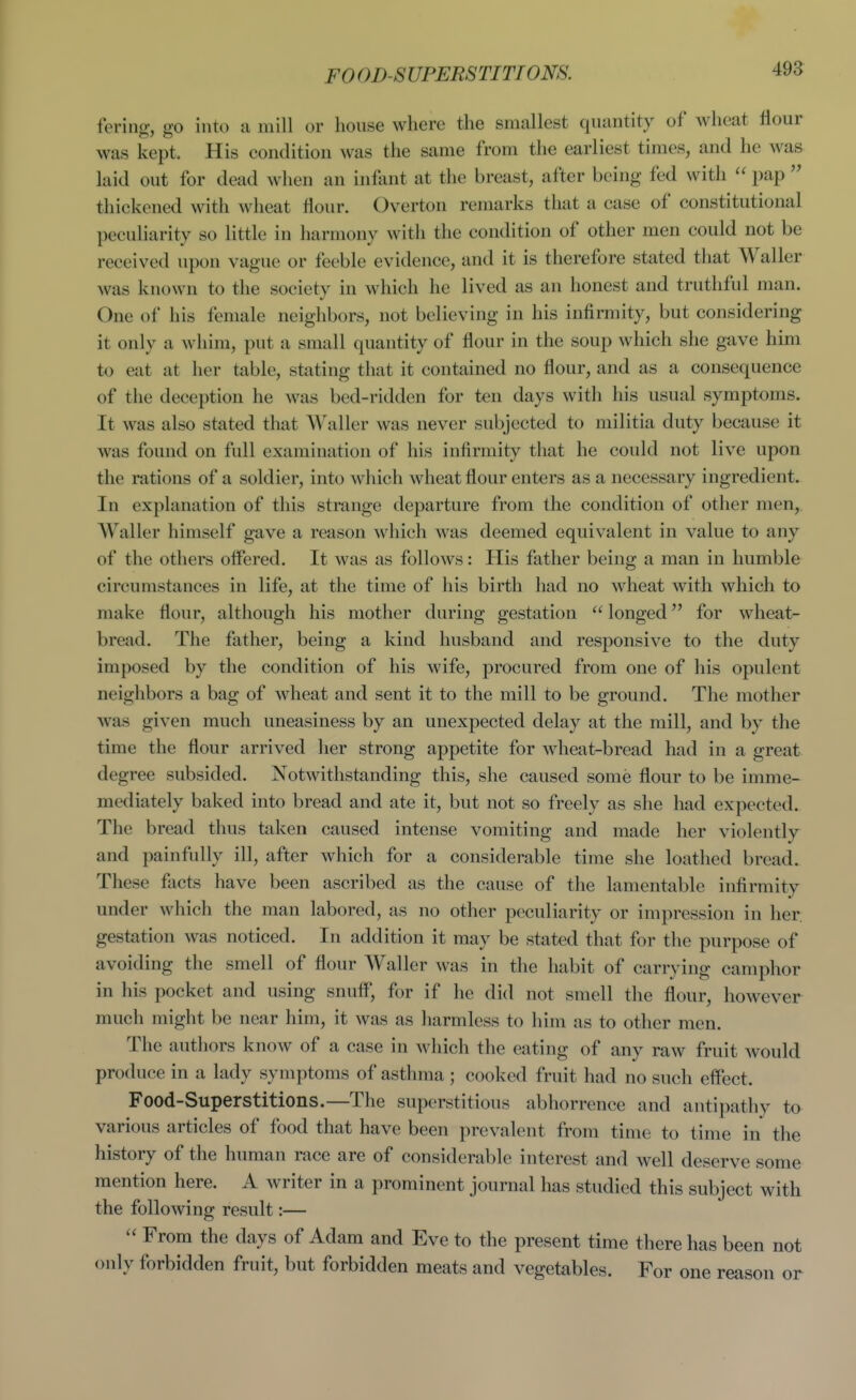 fering, go into a mill or house where the smallest quantity of wheat flour was kept. His condition was the same from the earliest times, and he was laid out for dead when an infant at the breast, after being fed with  pap  thickened with wheat flour. Overton remarks that a case of constitutional peculiarity so little in harmony with the condition of other men could not be received upon vague or feeble evidence, and it is therefore stated that AValler was known to the society in which he lived as an honest and truthful man. One of his female neighbors, not believing in his infirmity, but considering it only a Avhim, put a small quantity of flour in the soup which she gave him to eat at her table, stating that it contained no flour, and as a consequence of the deception he was bed-ridden for ten days with his usual symptoms. It was also stated that Waller was never subjected to militia duty because it was found on full examination of his infirmity that he could not live upon the rations of a soldier, into which wheat flour enters as a necessary ingredient. In explanation of this strange departure from the condition of other men, Waller himself gave a reason which was deemed equivalent in value to any of the others offered. It was as follows: His father being a man in humble circumstances in life, at the time of his birth had no wheat with which to make flour, although his mother during gestation  longed for wheat- bread. The father, being a kind husband and responsive to the duty imposed by the condition of his wife, procured from one of his opulent neighbors a bag of wheat and sent it to the mill to be ground. The mother was given much uneasiness by an unexpected delay at the mill, and by the time the flour arrived her strong appetite for wheat-bread had in a great degree subsided. Notwithstanding this, she caused some flour to be imme- mediately baked into bread and ate it, but not so freely as she had expected. The bread thus taken caused intense vomiting and made her violently and painfully ill, after which for a considerable time she loathed bread. These facts have been ascribed as the cause of the lamentable infirmity under which the man labored, as no other peculiarity or impression in her. gestation was noticed. In addition it may be stated that for the purpose of avoiding the smell of flour Waller was in the habit of carrying camphor in his pocket and using snuff, for if he did not smell the flour, however much might be near him, it was as harmless to him as to other men. The authors know of a case in which the eating of any raw fruit would produce in a lady symptoms of asthma ; cooked fruit had no such effect. Food-Superstitions.—The superstitious abhorrence and antipathy to various articles of food that have been prevalent from time to time in the history of the human race are of considerable interest and well deserve some mention here. A writer in a prominent journal has studied this subject with the following result:— From the days of Adam and Eve to the present time there has been not only forbidden fruit, but forbidden meats and vegetables. For one reason or