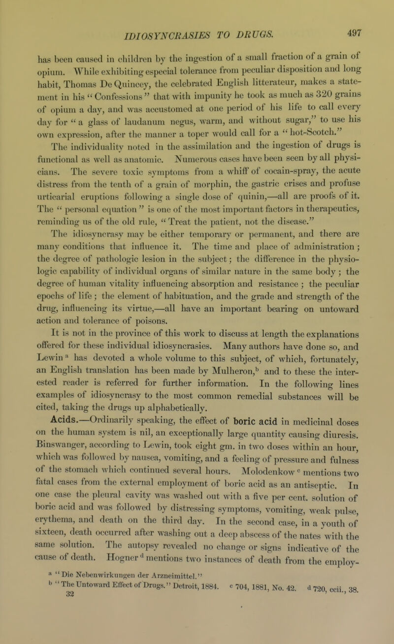 has been caused in children by the ingestion of a small fraction of a grain of opium. While exhibiting especial tolerance from peculiar disposition and long habit, Thomas DeQuincey, the celebrated English litterateur, makes a state- ment in his  Confessions  that with impunity he took as much as 320 grains of opium a day, and was accustomed at one period of his life to call every day for  a glass of laudanum negus, warm, and without sugar, to use his own expression, after the manner a toper would call for a  hot-Scotch. The individuality noted in the assimilation and the ingestion of drugs is functional as well as anatomic. Numerous cases have been seen by all physi- cians. The severe toxic symptoms from a whiif of cocain-spray, the acute distress from the tenth of a grain of morphin, the gastric crises and profuse urticarial eruptions following a single dose of quinin,—all are proofs of it. The  personal equation  is one of the most important factors in therapeutics, reminding us of the old rule,  Treat the patient, not the disease. The idiosyncrasy may be either temporary or permanent, and there are many conditions that influence it. The time and place of administration ; the degree of pathologic lesion in the subject; the difference in the physio- logic capability of individual organs of similar nature in the same body ; the degree of human vitality influencing absorption and resistance ; the peculiar epochs of life ; the element of habituation, and the grade and strength of the drug, influencing its virtue,—all have an important bearing on untoward action and tolerance of poisons. It is not in the province of this work to discuss at length the explanations offered for these individual idiosyncrasies. Many authors have done so, and Lewinhas devoted a whole volume to this subject, of which, fortunately, an English translation has been made by Mulheron,^ and to these the inter- ested reader is referred for further information. In the following lines examples of idiosyncrasy to the most common remedial substances will be cited, taking the drugs up alphabetically. Acids.—Ordinarily speaking, the effect of boric acid in medicinal doses on the human system is nil, an exceptionally large quantity causing diuresis. BinsAvanger, according to Lewin, took eight gm. in two doses within an hour, which was followed by nausea, vomiting, and a feeling of pressure and fulness of the stomach which continued several hours. Molodenkow  mentions two fatal cases from the external employment of boric acid as an antiseptic. In one case the pleural cavity was washed out with a five per cent, solution of boric acid and was followed by distressing symptoms, vomiting, weak pulse, erythema, and death on the third day. In the second case, in a youth of sixteen, death occurred after washing out a deep abscess of the nates with the same solution. The autopsy revealed no change or signs indicative of the cause of death. Hogner mentions two instances of death from the employ-  Die Nebenwirkungen der Arzneiraittel. I' The Untoward Effect of Drugs. Detroit, 1884. c 704, 1881, No. 42. d 720, ccii. 38.