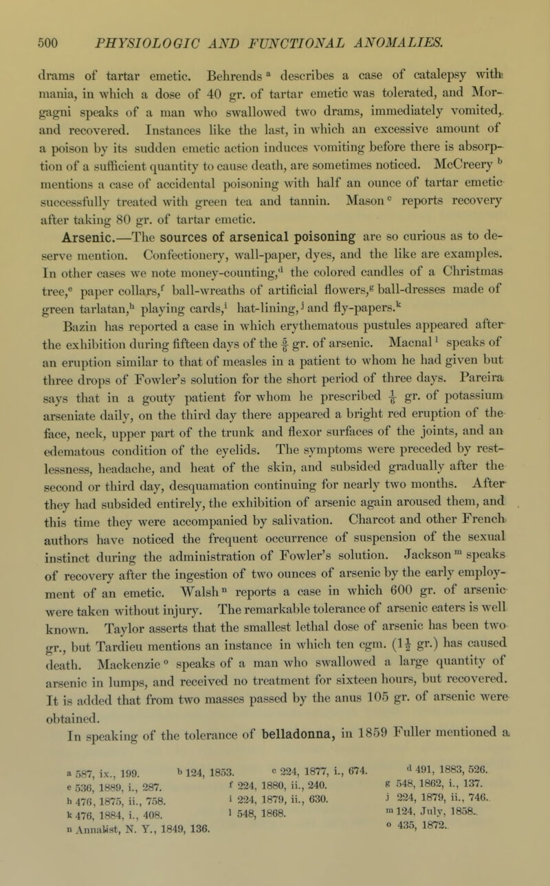 drams of tartar emetic. Behrends * describes a case of catalepsy witb mania, in which a dose of 40 gr. of tartar emetic was tolerated, and Mor- gagni speaks of a man who swallowed two drams, immediately vomited,, and recovered. Instances like the last, in which an excessive amount of a poison by its sudden emetic action induces vomiting before there is absorp- tion of a sufficient quantity to cause death, are sometimes noticed. McCreery ^ mentions a case of accidental poisoning with half an ounce of tartar emetic successfully treated with green tea and tannin. Mason reports recovery after taking 80 gr. of tartar emetic. Arsenic.—The sources of arsenical poisoning are so curious as to de- serve mention. Confectionery, wall-paper, dyes, and the like are examples. In other cases we note money-counting,'^ the colored candles of a Christmas tree,^ paper collars,* ball-wreaths of artificial flowers,^ ball-dresses made of green tarlatan,^ playing cards,^ hat-lining, ^ and fly-papers.^ Bazin has reported a case in which erythematous pustules appeared after the exhibition during fifteen days of the f gr. of arsenic. Macnal ^ speaks of an eruption similar to that of measles in a patient to whom he had given but three drops of Fowler's solution for the short period of three days. Pareira says that in a gouty patient for whom he prescribed \ gr. of potassium arseniate daily, on the third day there appeared a bright red eruption of the face, neck, upper part of the trunk and flexor surfaces of the joints, and an edematous condition of the eyelids. The symptoms were preceded by rest- lessness, headache, and heat of the skin, and subsided gradually after the second or third day, desquamation continuing for nearly two months. After they had subsided entirely, the exhibition of arsenic again aroused them, and this time they were accompanied by salivation. Charcot and other French authors have noticed the frequent occurrence of suspension of the sexual instinct during the administration of Fowler's solution. Jackson' speaks of recovery after the ingestion of two ounces of arsenic by the early employ- ment of an emetic. Walsh ° reports a case in which 600 gr. of arsenic were taken without injury. The remarkable tolerance of arsenic eaters is well known. Taylor asserts that the smallest lethal dose of arsenic has been two gr., but Tardieu mentions an instance in which ten cgra. (1| gr.) has caused death. Mackenziespeaks of a man who swallowed a large quantity of arsenic in lumps, and received no treatment for sixteen hours, but recovered. It is added that from two masses passed by the anus 105 gr. of arsenic were obtained. In speaking of the tolerance of belladonna, in 1859 Fuller mentioned a. a 587, ix., 199. ^ 124, 1853. « 224, 1877, i., 674. e 536, 1889, i., 287. ^ 224, 1880, ii., 240. h 476, 1875, ii., 758. ^ 224, 1879, ii., 630. k476, 1884, i., 408. ^ 548, 1868. n AnnaMst, N. Y., 1849, 136. d 491, 1883, 526. g 548, 1862, i., 137. j 224, 1879, ii., 746. ml24, July, 1858., o 435, 1872.