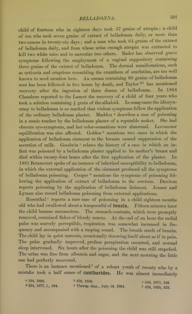 BELLADONNA. ■child of fourteen who in eighteen days took 37 grains of atropin ; a child of ten who took seven grains of extract of belladonna daily, or more than two ounces in twenty-six days ; and a man who took 64 grains of the extract of belladonna daily, and from whose urine enough atropin was extracted to kill two white mice and to narcotize two others. Bader has observed grave symptoms following the employment of a vaginal suppository containing three grains of the extract of belladonna. The dermal manifestations, such as urticaria and eruptions resembling the exanthem of scarlatina, are too well known to need mention here. An enema containing 80 grains of belladonna root has been followed in live hours by death, and Taylor ^^'^ has mentioned recovery after the ingestion of three drams of belladonna. In 1864 Chambers reported to the Lancet the recovery of a child of four years who took a solution containing \ grain of the alkaloid. In some cases the idiosyn- crasy to belladonna is so marked that violent symptoms follow the application of the ordinary belladonna plaster. Maddox describes a case of poisoning in a music teacher by the belladonna plaster of a reputable maker. She had obscure eye-symptoms, and her color-sensations were abnormal. Locomotor equilibration was also affected. Golden^ mentions two cases in which the application of belladonna ointment to the breasts caused suppression of the secretion of milk. Goodwin relates the history of a case in which an in- fant was poisoned by a belladonna plaster applied to its mother's breast and died within twenty-four hours after the first application of the plaster. In 1881 Betancourt spoke of an instance of inherited susceptibility to belladonna, in which the external application of the ointment produced all the symptoms of belladonna poisoning. Cooper ^ mentions the symptoms of poisoning fol- lowing the application of extract of belladonna to the scrotum. Davison reports poisoning by the application of belladonna liniment, Jenner and Lyman also record belladonna poisoning from external applications. Kosenthal ° reports a rare case of poisoning in a child eighteen months old who had swallowed about a teaspoonfid of benzin. Fifteen minutes later the child became unconscious. The stomach-contents, which were promptly removed, contained flakes of bloody mucus. At the end of an hour the radial pulse was scarcely perceptible, respiration was somewhat increased in fre- quency and accompanied with a rasping sound. The breath smelt of benzin. The child lay in quiet narcosis, occasionally throwing itself about as if in pain. The pulse gradually improved, profuse perspiration occurred, and normal sleep intervened. Six hours after the poisoning the child was still stupefied. The urine was free from albumin and sugar, and the next morning the little one had perfectly recovered. There is an instance mentioned ^ of a robust youth of twenty who by a mistake took a half ounce of cantharides. He was almost immediately a 124, 1893. b 476, 1856. c 545, 1871, 346. d224, 1877, i., 164. e Therap. Gaz., July 16, 1894. f 475, 1825, 233.