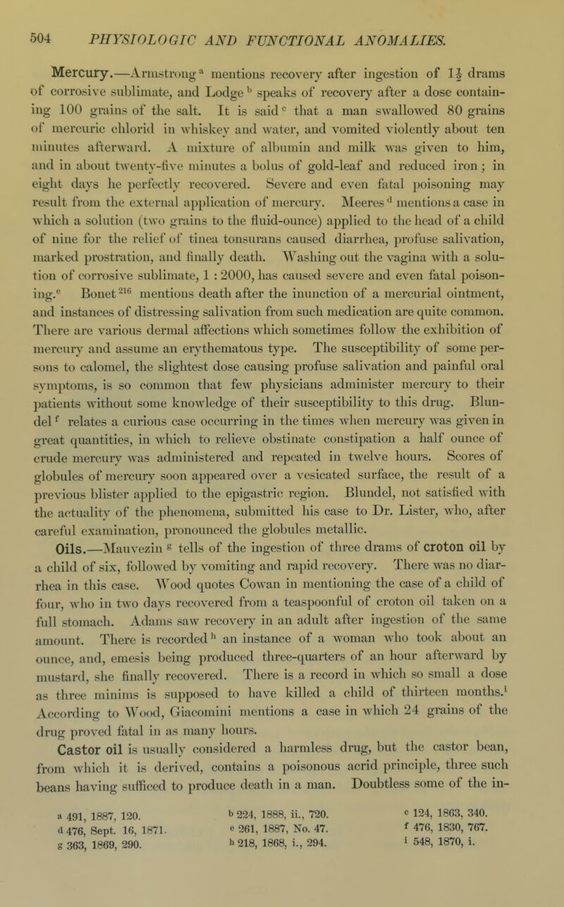 Mercury.—Armstrong* mentions recovery after ingestion of drams of corrosive sublimate^ and Lodge ^' speaks of recovery after a dose contain- ing 100 grains of the salt. It is said that a man swallowed 80 grains of mercuric chlorid in whiskey and water, and vomited violently about ten minutes afterward. A mixture of albumin and milk was given to him, and in about twenty-tive minutes a bolus of gold-leaf and reduced iron; in eight days he perfectly recovered. Severe and even fatal poisoning may result from the external application of mercury. Meeres mentions a case in which a solution (two grains to the fluid-ounce) applied to the head of a child of nine for the relief of tinea tonsurans caused diarrhea, profuse salivation, marked prostration, and finally death. Washing out the vagina with a solu- tion of corrosive sublimate, 1 :2000, has caused severe and even fatal poison- ing.*^ Bonet mentions death after the inunction of a mercurial ointment, and instances of distressing salivation from such medication are quite common. There are various dermal affections which sometimes follow the exhibition of mercury and assume an erythematous type. The susceptibility of some per- sons to calomel, the slightest dose causing profuse salivation and painful oral symptoms, is so common that few physicians administer mercury to their patients without some knowledge of their susceptibility to this drug. Blun- del ^ relates a curious case occurring in the times when mercury was given in great quantities, in which to relieve obstinate constipation a half ounce of crude mercury was administered and repeated in twelve hours. Scores of globules of mercury soon appeared over a vesicated surface, the result of a previous blister applied to the epigastric region. Blundel, not satisfied with the actuality of the phenomena, submitted his case to Dr. Lister, who, after careful examination, pronounced the globules metallic. Oils.—Mauvezin ^ tells of the ingestion of three drams of croton oil by a child of six, followed by vomiting and rapid recovery. There was no diar- rhea in this case. Wood quotes Cowan in mentioning the case of a child of four, who in two days recovered from a teaspoonful of croton oil taken on a full stomach. Adams saw recovery in an adult after ingestion of the same amount. There is recordedan instance of a woman who took about an ounce, and, emesis being produced three-quarters of an hour afterward by mustard, she finally recovered. There is a record in which so small a dose as three minims is supposed to have killed a child of thirteen months.^ According to Wood, Giacomini mentions a case in which 24 grains of the drug proved fatal in as many hours. Castor oil is usually considered a harmless drug, but the castor bean, from which it is derived, contains a poisonous acrid principle, three such beans having sufficed to produce death in a man. Doubtless some of the in- a 491, 1887, 120. d476, Sept. 16, 1871. g 363, 1869, 290. b224, 1888, ii., 720. e 261, 1887, No. 47. 11218, 1868, i., 294. c 124, 1863, 340. f 476, 1830, 767. i 548, 1870, i.