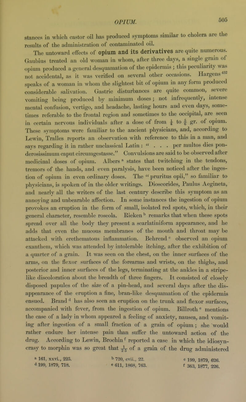 OPIUM. stances in which castor oil has produced symptoms similar to cholera are the results of the administration of contaminated oil. The untoward effects of opium and its derivatives are quite numerous. Gaubius treated an old woman in whom, after three days, a single grain of opium produced a general desquamation of the epidermis ; this peculiarity was not accidental, as it was verified on several otlier occasions. Hargens''^^ speaks of a woman in whom the slightest bit of opium in any form produced considerable salivation. Gastric disturbances are quite common, severe vomiting being produced by minimum doses; not infrequently, intense mental confusion, vertigo, and headache, lasting hours and even days, some- times referable to the frontal region and sometimes to the occipital, are seen in certain nervous individuals after a dose of from i to f gr. of opium. These symptoms were familiar to the ancient physicians, and, according to Lewin, Tralles reports an observation with reference to this in a man, and says regarding it in rather unclassical Latin : ... per multos dies pon- derosissimum caput circumgestasse. Convulsions are said to be observed after medicinal doses of opium. Albers * states that twitching in the tendons, tremors of the hands, and even paralysis, have been noticed after the inges- tion of opium in even ordinary doses. The  pruritus opii, so familiar to physicians, is spoken of in the older writings. Dioscorides, Paulus Aegineta, and nearly all the writers of the last century describe this symptom as an annoying and unbearable affection. In some instances the ingestion of opium provokes an eruption in the form of small, isolated red spots, which, in their general character, resemble roseola. Rieken ^ remarks that when these spots spread over all the body they present a scarlatiniform appearance, and he adds that even the mucous membranes of the mouth and throat may be attacked with erethematous inflammation, Behrend ^ observed an opium exanthem, which was attended by intolerable itching, after the exhibition of a quarter of a grain. It was seen on the chest, on the inner surfaces of the arms, on the flexor surfaces of the forearms and wrists, on the thighs, and posterior and inner surfaces of the legs, terminating at the ankles in a stripe- like discoloration about the breadth of three fingers. It consisted of closely disposed papules of the size of a pin-head, and several days after the dis- appearance of the eruption a fine, bran-like desquamation of the epidermis ensued. Brand has also seen an eruption on the trunk and flexor surfaces, accompanied with fever, from the ingestion of opium. Billroth ^ mentions the case of a lady in whom appeared a feeling of anxiety, nausea, and vomit- ing after ingestion of a small fraction of a grain of opium; she would rather endure her intense pain than suffer the untoward action of the drug. According to Lewin, Brochin ^ reported a case in which the idiosyn- crasy to morphin was so great that ^ of a grain of the drug administered a 161, xxvi., 225. b 720, cvii., 22. c 199, 1379, 626. d 199, 1879, 718. e 611, 1868, 763. f 363, 1877, 226.