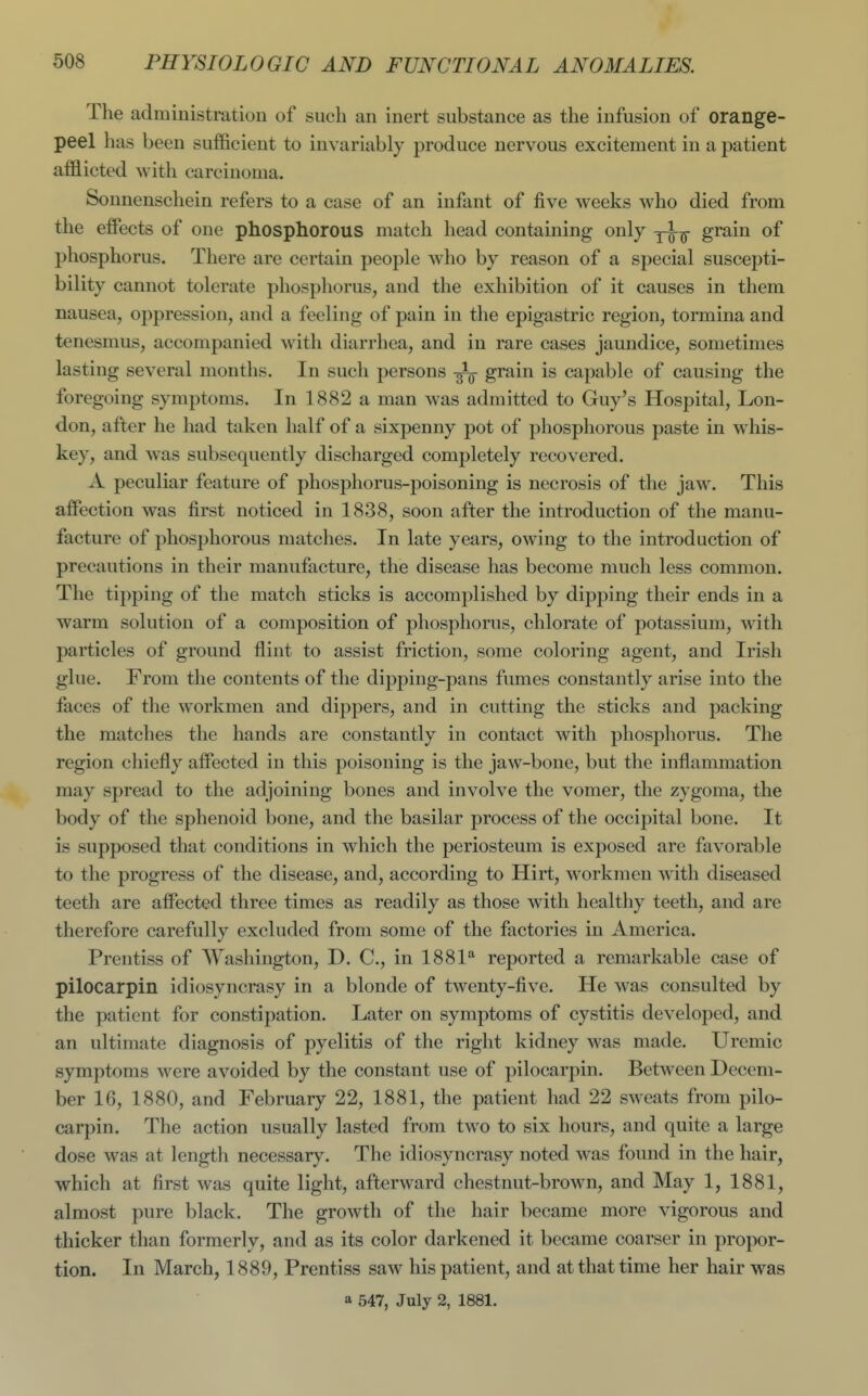 The administration of such an inert substance as the infusion of orange- peel has been sufficient to invariably produce nervous excitement in a patient afflicted with carcinoma. Sonnenschein refers to a case of an infant of five weeks who died from the effects of one phosphorous match head containing only grain of phosphorus. There are certain people who by reason of a special suscepti- bility cannot tolerate phosphorus, and the exhibition of it causes in them nausea, oppression, and a feeling of pain in the epigastric region, tormina and tenesmus, accompanied with diarrhea, and in rare cases jaundice, sometimes lasting several months. In such persons -^-^ grain is capable of causing the foregoing symptoms. In 1882 a man was admitted to Guy's Hospital, Lon- don, after he had taken half of a sixpenny pot of phosphorous paste in w^his- key, and was subsequently discharged completely recovered. A peculiar feature of phosphorus-poisoning is necrosis of the jaw. This affection was first noticed in 1838, soon after the introduction of the manu- facture of phosphorous matches. In late years, owing to the introduction of precautions in their manufacture, the disease has become much less common. The tipping of the match sticks is accomplished by dipping their ends in a warm solution of a composition of phosphorus, chlorate of potassium, with particles of ground flint to assist friction, some coloring agent, and Irish glue. From the contents of the dipping-pans fumes constantly arise into the faces of the workmen and dippers, and in cutting the sticks and packing the matches the hands are constantly in contact with phosphorus. The region chiefly affected in this poisoning is the jaw-bone, but the inflammation may spread to the adjoining bones and involve the vomer, the zygoma, the body of the sphenoid bone, and the basilar process of the occipital bone. It is supposed that conditions in which the periosteum is exposed are favorable to the progress of the disease, and, according to Hirt, workmen with diseased teeth are affected three times as readily as those with healthy teeth, and are therefore carefully excluded from some of the factories in America. Prentiss of Washington, D. C, in 1881* reported a remarkable case of pilocarpin idiosyncrasy in a blonde of twenty-five. He was consulted by the patient for constipation. Later on symptoms of cystitis developed, and an ultimate diagnosis of pyelitis of the right kidney was made. Uremic symptoms were avoided by the constant use of pilocarpin. Between Decem- ber 16, 1880, and February 22, 1881, the patient had 22 sweats from pilo- carpin. The action usually lasted from two to six hours, and quite a large dose was at length necessary. The idiosyncrasy noted was found in the hair, which at first was quite light, afterward chestnut-brown, and May 1, 1881, almost pure black. The growth of the hair became more vigorous and thicker than formerly, and as its color darkened it became coarser in propor- tion. In March, 1889, Prentiss saw his patient, and at that time her hair was a 547, July 2, 1881.